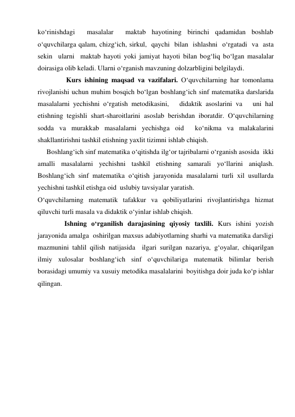 ko‘rinishdagi  masalalar  maktab hayotining birinchi qadamidan boshlab 
o‘quvchilarga qalam, chizg‘ich, sirkul,  qaychi  bilan  ishlashni  o‘rgatadi  va  asta 
sekin  ularni  maktab hayoti yoki jamiyat hayoti bilan bog‘liq bo‘lgan masalalar 
doirasiga olib keladi. Ularni o‘rganish mavzuning dolzarbligini belgilaydi. 
 
 Kurs ishining maqsad va vazifalari. O‘quvchilarning har tomonlama 
rivojlanishi uchun muhim bosqich bo‘lgan boshlang‘ich sinf matematika darslarida   
masalalarni yechishni o‘rgatish metodikasini,   didaktik asoslarini va   uni hal 
etishning tegishli shart-sharoitlarini asoslab berishdan iboratdir. O‘quvchilarning 
sodda va murakkab masalalarni yechishga oid  ko‘nikma va malakalarini 
shakllantirishni tashkil etishning yaxlit tizimni ishlab chiqish. 
Boshlang‘ich sinf matematika o‘qitishda ilg‘or tajribalarni o‘rganish asosida  ikki 
amalli masalalarni yechishni tashkil etishning samarali yo‘llarini aniqlash. 
Boshlang‘ich sinf matematika o‘qitish jarayonida masalalarni turli xil usullarda 
yechishni tashkil etishga oid  uslubiy tavsiyalar yaratish. 
O‘quvchilarning matematik tafakkur va qobiliyatlarini rivojlantirishga hizmat 
qiluvchi turli masala va didaktik o‘yinlar ishlab chiqish. 
 
Ishning o‘rganilish darajasining qiyosiy taxlili. Kurs ishini yozish 
jarayonida amalga  oshirilgan maxsus adabiyotlarning sharhi va matematika darsligi 
mazmunini tahlil qilish natijasida  ilgari surilgan nazariya, g‘oyalar, chiqarilgan 
ilmiy xulosalar boshlang‘ich sinf o‘quvchilariga matematik bilimlar berish 
borasidagi umumiy va xusuiy metodika masalalarini  boyitishga doir juda ko‘p ishlar 
qilingan. 
 
 
 
 
 
 
 
 
 
