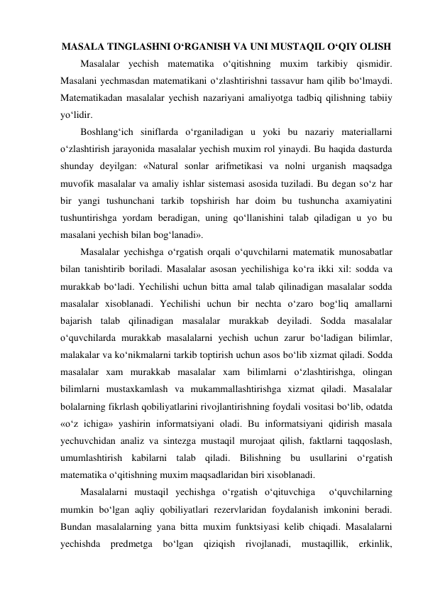 MASALA TINGLASHNI O‘RGANISH VA UNI MUSTAQIL O‘QIY OLISH 
Masalalar yechish matematika o‘qitishning muxim tarkibiy qismidir. 
Masalani yechmasdan matematikani o‘zlashtirishni tassavur ham qilib bo‘lmaydi. 
Matematikadan masalalar yechish nazariyani amaliyotga tadbiq qilishning tabiiy 
yo‘lidir. 
Boshlang‘ich siniflarda o‘rganiladigan u yoki bu nazariy materiallarni 
o‘zlashtirish jarayonida masalalar yechish muxim rol yinaydi. Bu haqida dasturda 
shunday deyilgan: «Natural sonlar arifmetikasi va nolni urganish maqsadga 
muvofik masalalar va amaliy ishlar sistemasi asosida tuziladi. Bu degan so‘z har 
bir yangi tushunchani tarkib topshirish har doim bu tushuncha axamiyatini 
tushuntirishga yordam beradigan, uning qo‘llanishini talab qiladigan u yo bu 
masalani yechish bilan bog‘lanadi». 
Masalalar yechishga o‘rgatish orqali o‘quvchilarni matematik munosabatlar 
bilan tanishtirib boriladi. Masalalar asosan yechilishiga ko‘ra ikki xil: sodda va 
murakkab bo‘ladi. Yechilishi uchun bitta amal talab qilinadigan masalalar sodda 
masalalar xisoblanadi. Yechilishi uchun bir nechta o‘zaro bog‘liq amallarni 
bajarish talab qilinadigan masalalar murakkab deyiladi. Sodda masalalar 
o‘quvchilarda murakkab masalalarni yechish uchun zarur bo‘ladigan bilimlar, 
malakalar va ko‘nikmalarni tarkib toptirish uchun asos bo‘lib xizmat qiladi. Sodda 
masalalar xam murakkab masalalar xam bilimlarni o‘zlashtirishga, olingan 
bilimlarni mustaxkamlash va mukammallashtirishga xizmat qiladi. Masalalar 
bolalarning fikrlash qobiliyatlarini rivojlantirishning foydali vositasi bo‘lib, odatda 
«o‘z ichiga» yashirin informatsiyani oladi. Bu informatsiyani qidirish masala 
yechuvchidan analiz va sintezga mustaqil murojaat qilish, faktlarni taqqoslash, 
umumlashtirish kabilarni talab qiladi. Bilishning bu usullarini o‘rgatish 
matematika o‘qitishning muxim maqsadlaridan biri xisoblanadi. 
Masalalarni mustaqil yechishga o‘rgatish o‘qituvchiga  o‘quvchilarning 
mumkin bo‘lgan aqliy qobiliyatlari rezervlaridan foydalanish imkonini beradi. 
Bundan masalalarning yana bitta muxim funktsiyasi kelib chiqadi. Masalalarni 
yechishda predmetga bo‘lgan qiziqish rivojlanadi, mustaqillik, erkinlik, 
