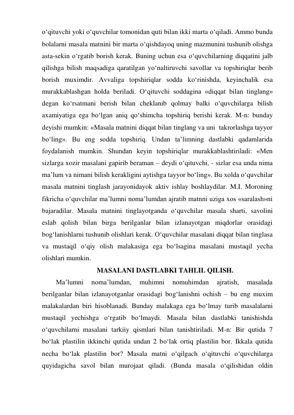 o‘qituvchi yoki o‘quvchilar tomonidan quti bilan ikki marta o‘qiladi. Ammo bunda 
bolalarni masala matnini bir marta o‘qishdayoq uning mazmunini tushunib olishga 
asta-sekin o‘rgatib borish kerak. Buning uchun esa o‘quvchilarning diqqatini jalb 
qilishga bilish maqsadiga qaratilgan yo‘naltiruvchi savollar va topshiriqlar berib 
borish muximdir. Avvaliga topshiriqlar sodda ko‘rinishda, keyinchalik esa 
murakkablashgan holda beriladi. O‘qituvchi soddagina «diqqat bilan tinglang» 
degan ko‘rsatmani berish bilan cheklanib qolmay balki o‘quvchilarga bilish 
axamiyatiga ega bo‘lgan aniq qo‘shimcha topshiriq berishi kerak. M-n: bunday 
deyishi mumkin: «Masala matnini diqqat bilan tinglang va uni  takrorlashga tayyor 
bo‘ling». Bu eng sodda topshiriq. Undan ta’limning dastlabki qadamlarida 
foydalanish mumkin. Shundan keyin topshiriqlar murakkablashtiriladi: «Men 
sizlarga xozir masalani gapirib beraman – deydi o‘qituvchi, - sizlar esa unda nima 
ma’lum va nimani bilish kerakligini aytishga tayyor bo‘ling». Bu xolda o‘quvchilar 
masala matnini tinglash jarayonidayok aktiv ishlay boshlaydilar. M.I. Moroning 
fikricha o‘quvchilar ma’lumni noma’lumdan ajratib matnni uziga xos «saralash»ni 
bajaradilar. Masala matnini tinglayotganda o‘quvchilar masala sharti, savolini 
eslab qolish bilan birga berilganlar bilan izlanayotgan miqdorlar orasidagi 
bog‘lanishlarni tushunib olishlari kerak. O‘quvchilar masalani diqqat bilan tinglasa 
va mustaqil o‘qiy olish malakasiga ega bo‘lsagina masalani mustaqil yecha 
olishlari mumkin. 
 MASALANI DASTLABKI TAHLIL QILISH. 
Ma’lumni 
noma’lumdan, 
muhimni 
nomuhimdan 
ajratish, 
masalada 
berilganlar bilan izlanayotganlar orasidagi bog‘lanishni ochish – bu eng muxim 
malakalardan biri hisoblanadi. Bunday malakaga ega bo‘lmay turib masalalarni 
mustaqil yechishga o‘rgatib bo‘lmaydi. Masala bilan dastlabki tanishishda 
o‘quvchilarni masalani tarkiiy qismlari bilan tanishtiriladi. M-n: Bir qutida 7 
bo‘lak plastilin ikkinchi qutida undan 2 bo‘lak ortiq plastilin bor. Ikkala qutida 
necha bo‘lak plastilin bor? Masala matni o‘qilgach o‘qituvchi o‘quvchilarga 
quyidagicha savol bilan murojaat qiladi. (Bunda masala o‘qilishidan oldin 
