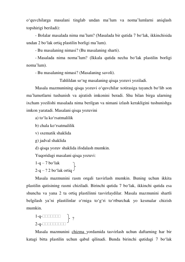 o‘quvchilarga masalani tinglab undan ma’lum va noma’lumlarni aniqlash 
topshirigi beriladi): 
- Bolalar masalada nima ma’lum? (Masalada bir qutida 7 bo‘lak, ikkinchisida 
undan 2 bo‘lak ortiq plastilin borligi ma’lum). 
- Bu masalaning nimasi? (Bu masalaning sharti). 
- Masalada nima noma’lum? (Ikkala qutida necha bo‘lak plastilin borligi 
noma’lum). 
- Bu masalaning nimasi? (Masalaning savoli). 
Tahlildan so‘ng masalaning qisqa yozuvi yoziladi. 
Masala mazmunining qisqa yozuvi o‘quvchilar xotirasiga tayanch bo‘lib son 
ma’lumotlarni tushunish va ajratish imkonini beradi. Shu bilan birga ularning 
ixcham yozilishi masalada nima berilgan va nimani izlash kerakligini tushunishga 
imkon yaratadi. Masalani qisqa yozuvini 
a) to‘la ko‘rsatmalilik 
b) chala ko‘rsatmalilik 
v) sxematik shaklida 
g) jadval shaklida 
d) qisqa yozuv shaklida ifodalash mumkin. 
Yuqoridagi masalani qisqa yozuvi: 
1-q – 7 bo‘lak 
 
2-q – ? 2 bo‘lak ortiq  
Masala mazmunini rasm orqali tasvirlash mumkin. Buning uchun ikkita 
plastilin qutisining rasmi chiziladi. Birinchi qutida 7 bo‘lak, ikkinchi qutida esa 
shuncha va yana 2 ta ortiq plastilinni tasvirlaydilar. Masala mazmunini shartli 
belgilash ya’ni plastilinlar o‘rniga to‘g‘ri to‘rtburchak yo kesmalar chizish 
mumkin. 
1-q- 
 
2-q- 
Masala mazmunini chizma yordamida tasvirlash uchun daftarning har bir 
katagi bitta plastilin uchun qabul qilinadi. Bunda birinchi qutidagi 7 bo‘lak 
? 
