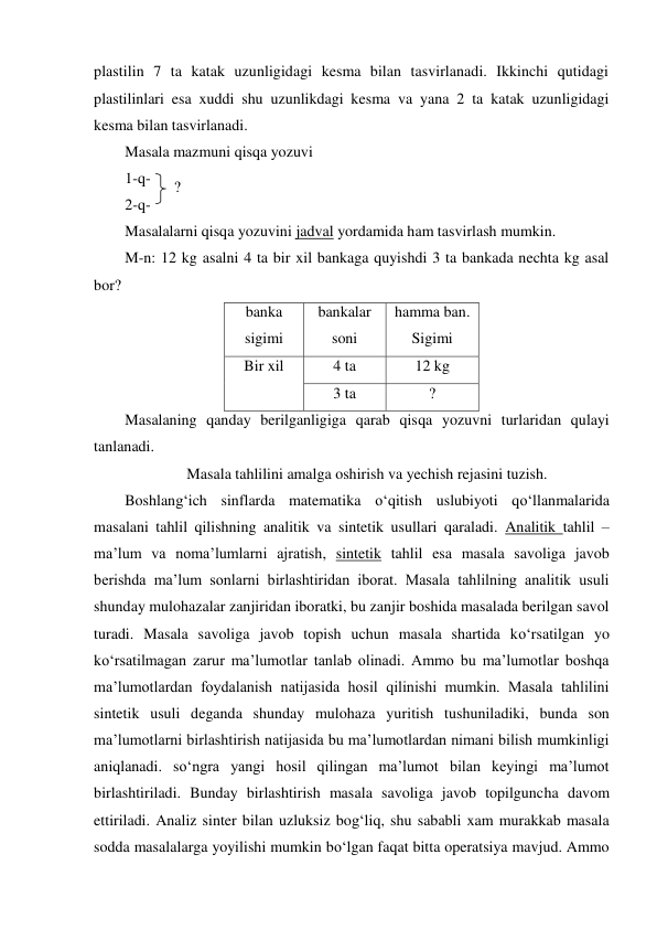 plastilin 7 ta katak uzunligidagi kesma bilan tasvirlanadi. Ikkinchi qutidagi 
plastilinlari esa xuddi shu uzunlikdagi kesma va yana 2 ta katak uzunligidagi 
kesma bilan tasvirlanadi. 
Masala mazmuni qisqa yozuvi 
1-q-  
2-q-  
Masalalarni qisqa yozuvini jadval yordamida ham tasvirlash mumkin. 
M-n: 12 kg asalni 4 ta bir xil bankaga quyishdi 3 ta bankada nechta kg asal 
bor? 
banka 
sigimi 
bankalar 
soni 
hamma ban. 
Sigimi 
Bir xil 
4 ta 
12 kg 
3 ta 
? 
Masalaning qanday berilganligiga qarab qisqa yozuvni turlaridan qulayi 
tanlanadi. 
Masala tahlilini amalga oshirish va yechish rejasini tuzish. 
Boshlang‘ich sinflarda matematika o‘qitish uslubiyoti qo‘llanmalarida 
masalani tahlil qilishning analitik va sintetik usullari qaraladi. Analitik tahlil – 
ma’lum va noma’lumlarni ajratish, sintetik tahlil esa masala savoliga javob 
berishda ma’lum sonlarni birlashtiridan iborat. Masala tahlilning analitik usuli 
shunday mulohazalar zanjiridan iboratki, bu zanjir boshida masalada berilgan savol 
turadi. Masala savoliga javob topish uchun masala shartida ko‘rsatilgan yo 
ko‘rsatilmagan zarur ma’lumotlar tanlab olinadi. Ammo bu ma’lumotlar boshqa 
ma’lumotlardan foydalanish natijasida hosil qilinishi mumkin. Masala tahlilini 
sintetik usuli deganda shunday mulohaza yuritish tushuniladiki, bunda son 
ma’lumotlarni birlashtirish natijasida bu ma’lumotlardan nimani bilish mumkinligi 
aniqlanadi. so‘ngra yangi hosil qilingan ma’lumot bilan keyingi ma’lumot 
birlashtiriladi. Bunday birlashtirish masala savoliga javob topilguncha davom 
ettiriladi. Analiz sinter bilan uzluksiz bog‘liq, shu sababli xam murakkab masala 
sodda masalalarga yoyilishi mumkin bo‘lgan faqat bitta operatsiya mavjud. Ammo 
? 
