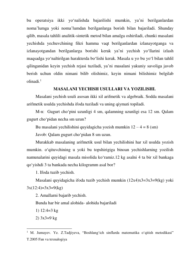 bu operatsiya ikki yo‘nalishda bajarilishi mumkin, ya’ni berilganlardan 
noma’lumga yoki noma’lumdan berilganlarga borish bilan bajariladi. Shunday 
qilib, masala tahlili analitik-sintetik metod bilan amalga oshiriladi, chunki masalani 
yechishda yechuvchining fikri hamma vaqt berilganlardan izlanayotganga va 
izlanayotgandan berilganlarga borishi kerak ya’ni yechish yo‘llarini izlash 
maqsadga yo‘naltirilgan harakterda bo‘lishi kerak. Masala u yo bu yo‘l bilan tahlil 
qilinganidan keyin yechish rejasi tuziladi, ya’ni masalani yakuniy savoliga javob 
berish uchun oldin nimani bilib olishimiz, keyin nimani bilishimiz belgilab 
olinadi.1 
MASALANI YECHISH USULLARI VA YOZILISHI. 
Masalani yechish usuli asosan ikki xil arifmetik va algebraik. Sodda masalani 
arifmetik usulda yechishda ifoda tuziladi va uning qiymati topiladi. 
M-n:  Gugurt cho‘pini uzunligi 4 sm, qalamning uzunligi esa 12 sm. Qalam 
gugurt cho‘pidan necha sm uzun? 
Bu masalani yechilishini quyidagicha yozish mumkin 12 – 4 = 8 (sm) 
Javob: Qalam gugurt cho‘pidan 8 sm uzun. 
Murakkab masalaning arifmetik usul bilan yechilishini har xil usulda yozish   
mumkin. o‘qituvchining u yoki bu topshirigiga binoan yechishlarning yozilish 
namunalarini quyidagi masala misolida ko‘ramiz.12 kg asalni 4 ta bir xil bankaga 
qo‘yishdi 3 ta bankada necha kilogramm asal bor? 
1. Ifoda tuzib yechish. 
 
Masalani quyidagicha ifoda tuzib yechish mumkin (12x4)x3=3x3=9(kg) yoki 
3x(12:4)=3x3=9(kg) 
2. Amallarni bajarib yechish. 
Bunda har bir amal alohida- alohida bajariladi 
1) 12:4=3 kg 
2) 3x3=9 kg 
                                                 
1 M. Jumayev. Ye. Z.Tadjiyeva, “Boshlang‘ich sinflarda matematika o‘qitish metodikasi” 
T.2005 Fan va texnalogiya 
 
