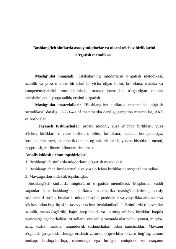 Boshlangʻich sinflarda asosiy miqdorlar va ularni oʻlchov birliklarini
oʻrgatish metodikasi.
Mashgʻulot  maqsadi:  Talabalarning  miqdorlarni  o‘rgatish  metodikasi,
uzunlik va yuza o‘lchov birliklari boʻyicha olgan bilim, ko‘nikma, malaka va
kompetensiyalarini  mustahkamlash,  mavzu  yuzasidan  o‘rganilgan  malaka
talablarini amaliyotga tadbiq etishni o‘rgatish. 
Mashgʻulot  materiallari: “Boshlangʻich  sinflarda  matemalika  o‘qitish
metodikasi” darsligi, 1-2-3-4-sinf matematika darsligi, tarqatma materiallar, AKT
va boshqalar.
 Tayanch  tushunchalar:  asosiy  miqdor,  yuza  o‘lchov  birliklari,  yuza
o‘lchov  birliklari,  o‘lchov  birliklari,  bilim,  ko‘nikma,  malaka,  kompetensiya,
bosqich, santimetr, matematik diktant, og‘zaki hisoblash, yozma hisoblash, metod,
taqqoslash, millimetr, kilometr, detsimetr. 
Amaliy ishlash uchun topshiriqlar: 
1. Boshlang‘ich sinflarda miqdorlarni o‘rgatish metodikasi. 
2. Boshlang‘ich ta’limda uzunlik va yuza o‘lchov birliklarini o‘rgatish metodlari. 
3. Mavzuga doir didaktik topshiriqlar.
 Boshlang‘ich  sinflarda  miqdorlarni  o‘rgatish  metodikasi.  Miqdorlar,  xuddi
raqamlar  kabi  boshlang‘ich  sinflarda  matematika  mashg‘ulotlarining  asosiy
tushunchasi bo‘lib, bolalarda miqdor haqida predmetlar va voqelikka aloqador va
o‘lchov bilan bog‘liq sifat tasavvur uchun foydalaniladi. 1–2-sinflarda o‘quvchilar
uzunlik, massa (og‘irlik), hajm, vaqt haqida va ularning o‘lchov birliklari haqida
tasavvurga ega bo‘ladilar. Misollarni yеchish jarayonida ular baho, qiymat, miqdor,
narx,  tezlik,  masofa,  unumdorlik  tushunchalari  bilan  tanishadilar.  Mavzuni
o‘rganish jarayonida shunga erishish zarurki, o‘quvchilar o‘zaro bog‘liq, ammo
mutlaqo  boshqa-boshqa,  mazmunga  ega  bo‘lgan  «miqdor»  va  «raqam»
