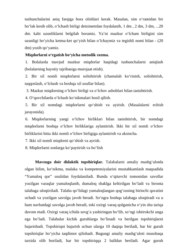 tushunchalarini  aniq farqiga  bora olishlari  kerak. Masalan,  sim  o‘ramidan bir
bo‘lak kesib olib, o‘lchash birligi detsimetrdan foydalanib, 1 dm , 2 dm, 3 dm, ...20
dm.  kabi  uzunliklarni  belgilab  boramiz.  Ya’ni  mazkur  o‘lcham  birligini  sim
uzunligi bo‘yicha ketma-ket qo‘yish bilan o‘lchaymiz va tegishli nomi bilan - (20
dm) yozib qo‘yamiz.
Miqdorlarni o‘rgatish bo‘yicha metodik sxema. 
1.  Bolalarda  mavjud  mazkur  miqdorlar  haqidagi  tushunchalarni  aniqlash
(bolalarning hayotiy tajribasiga murojaat etish).
2.  Bir  xil  nomli  miqdorlarni  solishtirish  (chamalab  ko‘rinish,  solishtirish,
taqqoslash, o‘lchash va boshqa xil usullar bilan).
 3. Mazkur miqdorning o‘lchov birligi va o‘lchov asboblari bilan tanishtirish. 
4. O‘quvchilarda o‘lchash ko‘nikmalari hosil qilish. 
5.  Bir  xil  nomdagi  miqdorlarni  qo‘shish  va  ayirish.  (Masalalarni  еchish
jarayonida). 
6.  Miqdorlarning  yangi  o‘lchov  birliklari  bilan  tanishtirish,  bir  nomdagi
miqdorlarni boshqa o‘lchov birliklariga aylantirish. Ikki bir xil nomli o‘lchov
birliklarini bitta ikki nomli o‘lchov birligiga aylantirish va aksincha. 
7. Ikki xil nomli miqdorni qo‘shish va ayrish. 
8. Miqdorlarni sonlarga ko‘paytirish va bo‘lish
Mavzuga  doir  didaktik  topshiriqlar. Talabalarni  amaliy  mashg‘ulotda
olgan bilim, ko‘nikma, malaka va kompetensiyalarini mustahkamlash maqsadida
“Yumaloq  qor”  usulidan  foydalaniladi.  Bunda  o‘qituvchi  tomonidan  savollar
yozilgan varaqlar yumaloqlanib, dumaloq shaklga keltirilgan bo‘ladi va bironta
talabaga uloqtiriladi. Talaba qo‘lidagi yumaloqlangan qog‘ozning birinchi qavatini
ochadi va yozilgan savolga javob beradi. So‘ngra boshqa talabaga uloqtiradi va u
ham navbatdagi savolga javob beradi, toki oxirgi varaq qolgunicha o‘yin shu tariqa
davom etadi. Oxirgi varaq ichida sovg‘a yashiringan bo‘lib, so‘ngi ishtirokchi unga
ega  bo‘ladi.  Talabalar  kichik  guruhlarga  boʻlinadi  va  berilgan  topshiriqlarni
bajarishadi. Topshiriqni bajarish uchun ularga 10 daqiqa beriladi, har bir guruh
topshiriqlar boʻyicha taqdimot qilishadi. Bugungi amaliy mashg‘uloti musobaqa
tarzida  olib  boriladi,  har  bir  topshiriqqa  2  balldan  beriladi.  Agar  guruh
