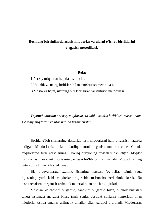 Boshlang‘ich sinflarda asosiy miqdorlar va ularni o‘lchov birliklarini
o‘rgatish metodikasi.
Reja:
1.Asosiy miqdorlar haqida tushuncha.
2.Uzunlik va uning birliklari bilan tanishtirish metodikasi.
          3.Massa va hajm, ularning birliklari bilan tanishtirish metodikasi
Tayanch iboralar: Asosiy miqdorlar, uzunlik, uzunlik birliklari, massa, hajm
1.Asosiy miqdorlar va ular haqida tushunchalar.
Boshlang’ich sinflarning dasturida turli miqdorlarni ham o’rganish nazarda
tutilgan. Miqdorlarsiz tabiatni, borliq olamni o’rganish mumkin emas. Chunki
miqdorlarda turli narsalarning,  borliq dunyoning xossalari aks etgan. Miqdor
tushunchasi narsa yoki hodisaning xossasi bo’lib, bu tushunchalar o’quvchilarning
butun o’qishi davrida shakllanadi. 
Biz  o’quvchilarga  uzunlik,  jismning  massasi  (og’irlik),  hajmi,  vaqt,
figuraning  yuzi  kabi  miqdorlar  to’g’risida  tushuncha  berishimiz  kerak.  Bu
tushunchalarni o’rganish arifmetik material bilan qo’shib o’qitiladi.
Masalan: o’lchashni o’rganish, sanashni o’rganish bilan, o’lchov birliklari
sanoq sistemasi  mavzusi  bilan, ismli sonlar  abstrakt  sonlarni nomerlash bilan
miqdorlar ustida amallar arifmetik amallar bilan parallel o’qitiladi. Miqdorlarni
