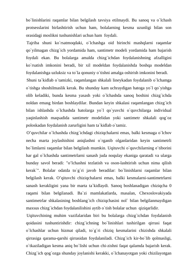 bo`linishlarini raqamlar bilan belgilash tavsiya etilmaydi. Bu sanoq va o`lchash
protsesslarini  birlashtirish  uchun  ham,  bolalarning  kesma  uzunligi  bilan  son
orasidagi moslikni tushunishlari uchun ham  foydali.
Tajriba  shuni  ko`rsatmoqdaki,  o`lchashga  oid  birinchi  mashqlarni  raqamlar
qo`yilmagan chizg`ich yordamida ham, santimetr modeli yordamida ham bajarish
foydali  ekan.  Bu  bolalarga  amalda  chizg`ichdan  foydalanishning  afzalligini
ko`rsatish  imkonini  beradi,  bir  xil  modeldan  foydalanishda  boshqa  modeldan
foydalanishga uzluksiz va to`la qonuniy o`tishni amalga oshirish imkonini beradi.
Shuni ta`kidlab o`tamizki, raqamlangan shkalali lineykadan foydalanib o`lchamga
o`tishga shoshilmaslik kerak. Bu shunday kam uchraydigan hatoga yo`l qo`yishga
olib keladiki, bunda kesma yasash yoki o`lchashda sanoq boshini chizg`ichda
noldan emasg birdan boshlaydilar. Bundan keyin shkalasi raqamlangan chizg`ich
bilan  ishlashda  o`lchashda  hatolarga  yo`l  qo`yuvchi  o`quvchilarga  individual
yaqinlashish  maqsadida  santimetr  modelidan  yoki  santimetr  shkalali  qog`oz
poloskadan foydalanish zarurligini ham ta`kidlab o`tamiz.
O’quvchilar o`lchashda chizg`ichdagi chiziqchalarni emas, balki kesmaga o`lchov
necha  marta  joylashishini  aniqlashni  o`rganib  olganlaridan  keyin  santimetrli
bo`limlarni raqamlar bilan belgilash mumkin. Uqituvchi o`quvchilarning e`tiborini
har gal o`lchashda santimetrlarni sanash juda noqulay ekaniga qaratadi va ularga
bunday savol beradi: "o’lchashni tezlatish va oson-lashtirish uchun nima qilish
kerak`".  Bolalar  odatda  to`g`ri  javob  beradilar:  bo`linishlarni  raqamlar  bilan
belgilash kerak. O’qituvchi chiziqchalarni emas, balki kesmalarni-santimetrlarni
sanash kerakligini yana bir marta ta`kidlaydi. Sanoq boshlanadigan chiziqcha 0
raqami  bilan  belgilanadi.  Ba`zi  mamlakatlarda,  masalan,  Chexoslovakiyada
santimetrlar shkalasining boshlang`ich chiziqchasini nol` bilan belgilanmaydigan
maxsus chizg`ichdan foydalanilishini aytib o`tish bolalar uchun  qiziqarlidir.
Uqituvchining muhim vazifalaridan biri bu bolalarga chizg`ichdan foydalanish
qoidasini  tushuntirishdir:  chizg`ichning  bo`linishlari  tushirilgan  qirrasi  faqat
o`lchashlar  uchun  hizmat  qiladi,  to`g`ri  chiziq  kesmalarini  chizishda  shkalali
qirrasiga qarama-qarshi qirrasidan foydalaniladi. Chizg`ich kir-bo`lib qolmasligi,
o`tkaziladigan kesma aniq bo`lishi uchun chi-zishni faqat qalamda bajarish kerak.
Chizg`ich qog`ozga shunday joylanishi kerakki, o`lchanayotgan yoki chizilayotgan
