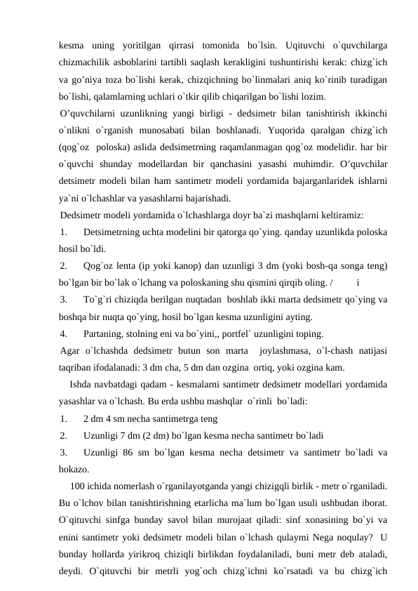 kesma  uning  yoritilgan  qirrasi  tomonida  bo`lsin.  Uqituvchi  o`quvchilarga
chizmachilik asboblarini tartibli saqlash kerakligini tushuntirishi kerak: chizg`ich
va go’niya toza bo`lishi kerak, chizqichning bo`linmalari aniq ko`rinib turadigan
bo`lishi, qalamlarning uchlari o`tkir qilib chiqarilgan bo`lishi lozim.
O’quvchilarni uzunlikning yangi birligi - dedsimetr  bilan tanishtirish ikkinchi
o`nlikni  o`rganish  munosabati  bilan  boshlanadi.  Yuqorida  qaralgan  chizg`ich
(qog`oz  poloska) aslida dedsimetrning raqamlanmagan qog`oz modelidir. har bir
o`quvchi  shunday  modellardan  bir  qanchasini  yasashi  muhimdir.  O’quvchilar
detsimetr modeli bilan ham santimetr modeli yordamida bajarganlaridek ishlarni
ya`ni o`lchashlar va yasashlarni bajarishadi.
Dedsimetr modeli yordamida o`lchashlarga doyr ba`zi mashqlarni keltiramiz:
1.
Detsimetrning uchta modelini bir qatorga qo`ying. qanday uzunlikda poloska
hosil bo`ldi.
2.
Qog`oz lenta (ip yoki kanop) dan uzunligi 3 dm (yoki bosh-qa songa teng)
bo`lgan bir bo`lak o`lchang va poloskaning shu qismini qirqib oling. /
i
3.
To`g`ri chiziqda berilgan nuqtadan  boshlab ikki marta dedsimetr qo`ying va
boshqa bir nuqta qo`ying, hosil bo`lgan kesma uzunligini ayting.
4.
Partaning, stolning eni va bo`yini,, portfel` uzunligini toping.
Agar  o`lchashda  dedsimetr  butun  son  marta   joylashmasa,  o`l-chash  natijasi
taqriban ifodalanadi: 3 dm cha, 5 dm dan ozgina  ortiq, yoki ozgina kam.
   Ishda navbatdagi qadam - kesmalarni santimetr dedsimetr modellari yordamida
yasashlar va o`lchash. Bu erda ushbu mashqlar  o`rinli  bo`ladi:
1.
2 dm 4 sm necha santimetrga teng
2.
Uzunligi 7 dm (2 dm) bo`lgan kesma necha santimetr bo`ladi
3.
Uzunligi 86 sm bo`lgan kesma necha detsimetr va santimetr bo`ladi va
hokazo.
    100 ichida nomerlash o`rganilayotganda yangi chizigqli birlik - metr o`rganiladi.
Bu o`lchov bilan tanishtirishning etarlicha ma`lum bo`lgan usuli ushbudan iborat.
O`qituvchi sinfga bunday savol bilan murojaat qiladi: sinf xonasining bo`yi va
enini santimetr yoki dedsimetr modeli bilan o`lchash qulaymi Nega noqulay?  U
bunday hollarda yirikroq chiziqli birlikdan foydalaniladi, buni metr deb ataladi,
deydi.  O`qituvchi  bir  metrli  yog`och  chizg`ichni  ko`rsatadi  va  bu  chizg`ich

