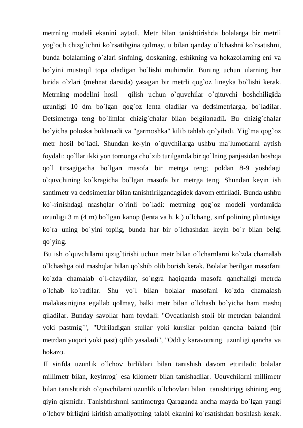 metrning modeli ekanini  aytadi. Metr bilan tanishtirishda bolalarga bir metrli
yog`och chizg`ichni ko`rsatibgina qolmay, u bilan qanday o`lchashni ko`rsatishni,
bunda bolalarning o`zlari sinfning, doskaning, eshikning va hokazolarning eni va
bo`yini mustaqil topa oladigan bo`lishi muhimdir. Buning uchun ularning har
birida o`zlari (mehnat darsida) yasagan bir metrli qog`oz lineyka bo`lishi kerak.
Metrning  modelini  hosil   qilish  uchun  o`quvchilar  o`qituvchi  boshchiligida
uzunligi  10  dm  bo`lgan  qog`oz  lenta  oladilar  va  dedsimetrlarga,  bo`ladilar.
Detsimetrga  teng  bo`limlar  chizig`chalar  bilan  belgilanadiL  Bu  chizig`chalar
bo`yicha poloska buklanadi va "garmoshka" kilib tahlab qo`yiladi. Yig`ma qog`oz
metr  hosil  bo`ladi.  Shundan  ke-yin  o`quvchilarga  ushbu  ma`lumotlarni  aytish
foydali: qo`llar ikki yon tomonga cho`zib turilganda bir qo`lning panjasidan boshqa
qo`l  tirsagigacha  bo`lgan  masofa  bir  metrga  teng;  poldan  8-9  yoshdagi
o`quvchining ko`kragicha bo`lgan masofa bir metrga teng. Shundan keyin ish
santimetr va dedsimetrlar bilan tanishtirilgandagidek davom ettiriladi. Bunda ushbu
ko`-rinishdagi  mashqlar  o`rinli  bo`ladi:  metrning  qog`oz  modeli  yordamida
uzunligi 3 m (4 m) bo`lgan kanop (lenta va h. k.) o`lchang, sinf polining plintusiga
ko`ra uning bo`yini  topiig, bunda har  bir  o`lchashdan  keyin bo`r  bilan belgi
qo`ying.
Bu ish o`quvchilarni qizig`tirishi uchun metr bilan o`lchamlarni ko`zda chamalab
o`lchashga oid mashqlar bilan qo`shib olib borish kerak. Bolalar berilgan masofani
ko`zda  chamalab  o`l-chaydilar,  so`ngra  haqiqatda  masofa  qanchaligi  metrda
o`lchab  ko`radilar.  Shu  yo`l  bilan  bolalar  masofani  ko`zda  chamalash
malakasinigina egallab qolmay, balki metr bilan o`lchash bo`yicha ham mashq
qiladilar. Bunday savollar ham foydali: "Ovqatlanish stoli bir metrdan balandmi
yoki  pastmig`",  "Utiriladigan  stullar  yoki  kursilar  poldan  qancha  baland  (bir
metrdan yuqori yoki past) qilib yasaladi", "Oddiy karavotning  uzunligi qancha va
hokazo.
II  sinfda  uzunlik  o`lchov  birliklari  bilan  tanishish  davom  ettiriladi:  bolalar
millimetr bilan, keyinrog` esa kilometr bilan tanishadilar. Uquvchilarni millimetr
bilan tanishtirish o`quvchilarni uzunlik o`lchovlari bilan  tanishtiripg ishining eng
qiyin qismidir. Tanishtirshnni santimetrga Qaraganda ancha mayda bo`lgan yangi
o`lchov birligini kiritish amaliyotning talabi ekanini ko`rsatishdan boshlash kerak.
