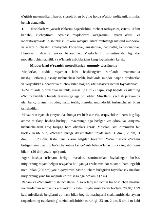 o’qitish matematikani hayot, sharoit bilan bog’liq holda o’qitib, politexnik bilimlar
berish demakdir.
1.
Hisoblash va yasash ishlarini bajarilishini, mehnat tarbiyasini, estetik ta’lim
berishni  kuchaytiradi.  Ayniqsa  miqdorlarni  ko’rgazmali,  aynan  o’zini  va
laboratoriyalarda  tushuntirish imkoni mavjud. Atrof muhitdagi mavjud miqdorlar
va ularni o’lchashni amaliyotda ko’radilar, kuzatadilar, haqiqatligiga ishonadilar.
Hisoblash  ishlarini  yakka  bajaradilar.  Miqdorlarni  tushuntirishda  figuralar
modellar, chizmachilik va o’lchash asboblaridan keng foydalanish kerak. 
Miqdorlarni o‘rganish metodikasiga  umumiy tavsifnoma
Miqdorlar,  xuddi  raqamlar  kabi  boshlang‘ich  sinflarda  matematika
mashg‘ulotlarinig asosiy tushunchasi bo‘lib, bolalarda miqdor haqida predmetlar
va voqeylikka aloqador va o‘lchov bilan bog‘liq sifat tasavvur uchun foydalaniladi.
1–2-sinflarda o‘quvchilar uzunlik, massa, (og‘irlik) hajm, vaqt haqida va ularning
o‘lchov birliklari haqida tasavvurga ega bo‘ladilar. Misollarni yechish jarayonida
ular baho, qiymat, miqdor, narx, tezlik, masofa, unumdorlik tushunchalari bilan
tanishadilar.
Mavzuni o‘rganish jarayonida shunga erishish zarurki, o‘quvchilar o‘zaro bog‘liq,
ammo mutlaqo boshqa-boshqa,  mazmunga ega bo‘lgan «miqdor» va «raqam»
tushunchalarini  aniq farqiga  bora olishlari  kerak. Masalan,  sim  o‘ramidan bir
bo‘lak  kesib  olib,  o‘lchash  birligi  detsimetrdan  foydalanib,  1  dm  ,  2  dm,  3
dm, . , ...20 dm. Kabi  uzunliklarni  belgilab  boramiz.  Ya’ni  mazkur  o‘lcham
birligini sim uzunligi bo‘yicha ketma ket qo‘yish bilan o‘lchaymiz va tegishli nomi
bilan - (20 dm) yozib  qo‘yamiz.
Agar  boshqa  o‘lcham  birligi,  masalan,  santimetrdan  foydalangan  bo‘lsa,
miqdorning raqam belgisi o‘zgacha bo‘lganiga erishamiz. Bu raqamni ham tegishli
nomi bilan (200 sm) yozib qo‘yamiz. Metr o‘lcham birligidan foydalansak mazkur
miqdorning yana bir raqamli ko‘rinishga ega bo‘lamiz (2 m).
Raqam va o‘lchamlar tushunchalarini o‘zaro farqlash uchun bu bosqichda mazkur
yordamlardan nihoyatda ehtiyotkorlik bilan foydalanish kerak bo‘ladi. 78,40,11,99
kabi misollarda belgilarni qo‘llash bilan bog‘liq mashqlarni shakllantirishda, aynan
raqamlarning (sonlarning) o‘zini solishtirish zarurligi  23 sm, 2 dm, 5 dm.1 m kabi
