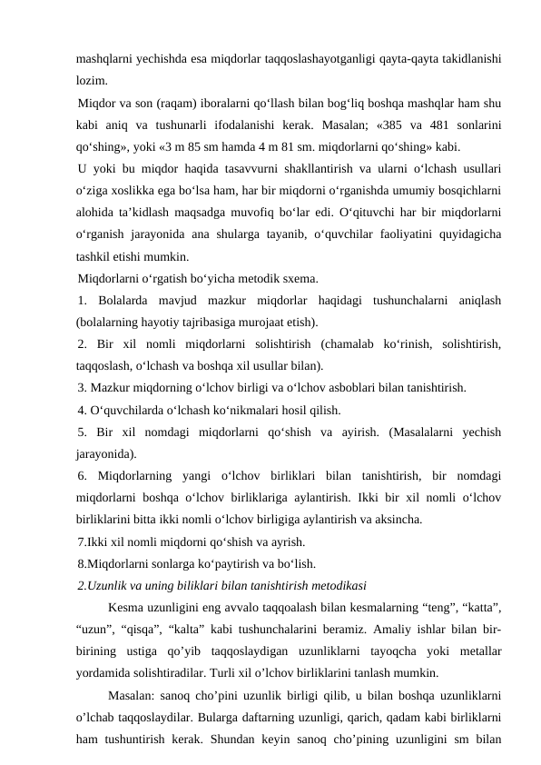 mashqlarni yechishda esa miqdorlar taqqoslashayotganligi qayta-qayta takidlanishi
lozim. 
Miqdor va son (raqam) iboralarni qo‘llash bilan bog‘liq boshqa mashqlar ham shu
kabi  aniq  va  tushunarli  ifodalanishi  kerak.  Masalan;  «385  va  481  sonlarini
qo‘shing», yoki «3 m 85 sm hamda 4 m 81 sm. miqdorlarni qo‘shing» kabi.
U yoki bu miqdor haqida tasavvurni shakllantirish va ularni o‘lchash usullari
o‘ziga xoslikka ega bo‘lsa ham, har bir miqdorni o‘rganishda umumiy bosqichlarni
alohida ta’kidlash maqsadga muvofiq bo‘lar edi. O‘qituvchi har bir miqdorlarni
o‘rganish  jarayonida ana  shularga  tayanib,  o‘quvchilar  faoliyatini  quyidagicha
tashkil etishi mumkin.
Miqdorlarni o‘rgatish bo‘yicha metodik sxema.
1.  Bolalarda  mavjud  mazkur  miqdorlar  haqidagi  tushunchalarni  aniqlash
(bolalarning hayotiy tajribasiga murojaat etish).
2.  Bir  xil  nomli  miqdorlarni  solishtirish  (chamalab  ko‘rinish,  solishtirish,
taqqoslash, o‘lchash va boshqa xil usullar bilan).
3. Mazkur miqdorning o‘lchov birligi va o‘lchov asboblari bilan tanishtirish.
4. O‘quvchilarda o‘lchash ko‘nikmalari hosil qilish.
5.  Bir  xil  nomdagi  miqdorlarni  qo‘shish  va  ayirish.  (Masalalarni  yechish
jarayonida).
6.  Miqdorlarning  yangi  o‘lchov  birliklari  bilan  tanishtirish,  bir  nomdagi
miqdorlarni boshqa o‘lchov birliklariga aylantirish. Ikki bir xil nomli o‘lchov
birliklarini bitta ikki nomli o‘lchov birligiga aylantirish va aksincha.
7.Ikki xil nomli miqdorni qo‘shish va ayrish.
8.Miqdorlarni sonlarga ko‘paytirish va bo‘lish.
2.Uzunlik va uning biliklari bilan tanishtirish metodikasi
Kesma uzunligini eng avvalo taqqoalash bilan kesmalarning “teng”, “katta”,
“uzun”, “qisqa”, “kalta” kabi tushunchalarini beramiz. Amaliy ishlar bilan bir-
birining  ustiga  qo’yib  taqqoslaydigan  uzunliklarni  tayoqcha  yoki  metallar
yordamida solishtiradilar. Turli xil o’lchov birliklarini tanlash mumkin. 
Masalan: sanoq cho’pini uzunlik birligi qilib, u bilan boshqa uzunliklarni
o’lchab taqqoslaydilar. Bularga daftarning uzunligi, qarich, qadam kabi birliklarni
ham  tushuntirish  kerak. Shundan  keyin sanoq cho’pining uzunligini  sm  bilan
