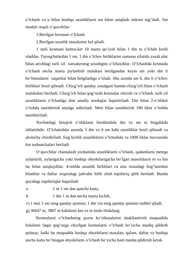 o’lchash va u bilan boshqa uzunliklarni sm bilan aniqlash imkoni tug’iladi. Sm
moduli orqali o’quvchilar:
1.Berilgan kesmani o’lchash.
2.Berilgan uzunlik masalasini hal qiladi.
1 smli kesmani ketma-ket 10 marta qo’yish bilan 1 dm ni o’lchab kesib
oladilar. Tayoqchalardan 1 sm, 1 dm o’lchov birliklarini namuna sifatida yasab ular
bilan atrofdagi turli xil  narsalarning uzunligini o’lchaydilar. O’lchashda kesmada
o’lchash  necha  marta  joylashish  malakasi  berilgandan  keyin  sm  yoki  dm  li
bo’linmalarni  raqamlar bilan belgilashga o’tiladi. Shu asosda sm li, dm li o’lchov
birliklari hosil qilinadi. Chizg’ich qanday yasalgani hamda chizg’ich bilan o’lchash
malakalari beriladi. Chizg’ich bilan qog’ozda kesmalar chizish va o’lchash, turli xil
uzunliklarni o’lchashga doir amaliy mashqlar bajartiriladi. Dm bilan 2-o’nlikni
o’tishda tanishtirish amalga oshiriladi. Metr bilan tanishtirish 100 likni o’tishda
tanishtiriladi.
Navbatdagi  bosqich  o’nliklarni  hisoblashda  dm  va  sm  ni  birgalikda
ishlatishdir. O’lchatishlar asosida 5 dm va 4 sm kabi uzunliklar hosil qilinadi va
aksincha chizdiriladi. Eng kichik uzunliklarni o’lchashda va 1000 liklar mavzusida
km tushunchalari beriladi.
O’quvchilar chamalash yordamida uzunliklarni o’lchash, qadamlarni metrga
aylantirib, uylarigacha yoki boshqa obyektlarigacha bo’lgan masofalarni m va km
lar bilan aniqlaydilar. 4-sinfda uzunlik birliklari va ular orasidagi bog’lanishni
biladilar va daftar orqasidagi jadvalni bilib olish topshiriq qilib beriladi.  Bunda
quyidagi topshiriqlar bajariladi:
a.
1 m 1 sm dan qancha katta,
b.
1 dm 1 m dan necha marta kichik, 
v) 1 mm 1 sm ning qanday qismini, 1 dm 1m ning qanday qismini tashkil qiladi.
g) 36647 m, 3807 m kabilarni km va m larda ifodalang.
Kesmalarni  o’lchashning  puxta  ko’nikmalarini  shakllantirish  maqsadida
bolalarni faqat qog’ozga chizilgan kesmalarni o’lchash bo’yicha mashq qildirib
qolmay, balki bu maqsadda boshqa obyektlarni masalan, qalam, daftar va boshqa
uncha katta bo’lmagan obyektlarni o’lchash bo’yicha ham mashq qildirish kerak.
