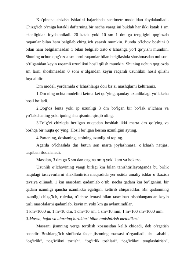 Ko’pincha chizish ishlarini bajarishda santimetr modelidan foydalaniladi.
Chizg’ich o’rniga katakli daftarning bir necha varag’ini buklab har ikki katak 1 sm
ekanligidan foydalaniladi. 20 katak yoki 10 sm 1 dm ga tengligini qog’ozda
raqamlar bilan ham belgilab chizg’ich yasash mumkin. Bunda o’lchov boshini 0
bilan ham belgilamasdan 1 bilan belgilab xato o’lchashga yo’l qo’yishi mumkin.
Shuning uchun qog’ozda sm larni raqamlar bilan belgilashda shoshmasdan nol soni
o’tilganidan keyin raqamli uzunlikni hosil qilish mumkin. Shuning uchun qog’ozda
sm larni shoshmasdan 0 soni o’tilgandan keyin raqamli uzunlikni hosil qilishi
foydalidir.
Dm modeli yordamida o’lchashlarga doir ba’zi mashqlarni keltiramiz.
1.Dm ning uchta modelini ketma-ket qo’ying, qanday uzunlikdagi yo’lakcha
hosil bo’ladi.
2.Qog’oz  lenta  yoki  ip  uzunligi  3  dm  bo’lgan  bir  bo’lak  o’lcham  va
yo’lakchaning yoki ipning shu qismini qirqib oling.
3.To’g’ri chiziqda berilgan nuqtadan boshlab ikki marta dm qo’ying va
boshqa bir nuqta qo’ying. Hosil bo’lgan kesma uzunligini ayting.
4.Partaning, doskaning, stolning uzunligini toping.
Agarda  o’lchashda  dm  butun  son  marta  joylashmasa,  o’lchash  natijasi
taqriban ifodalanadi.
Masalan, 3 dm ga 5 sm dan ozgina ortiq yoki kam va hokazo.
Uzunlik o’lchovining yangi birligi km bilan tanishtirilayotganda bu birlik
haqidagi tasavvurlarni shakllantirish maqsadida yer ustida amaliy ishlar o’tkazish
tavsiya qilinadi. 1 km masofani qadamlab o’tib, necha qadam km bo’lganini, bir
qadam uzunligi qancha uzunlikka egaligini keltirib chiqaradilar. Bir qadamning
uzunligi chizg’ich, ruletka, o’lchov lentasi bilan taxminan hisoblangandan keyin
turli masofalarni qadamlab, keyin m yoki km ga aylantiradilar.
1 km=1000 m, 1 m=10 dm, 1 dm=10 sm, 1 sm=10 mm, 1 m=100 sm=1000 mm.
3.Massa, hajm va ularning birliklari bilan tanishtirish metodikasi
Massani  jismning yerga tortilish xossasidan kelib chiqadi, deb o’rgatish
osondir. Boshlang’ich sinflarda faqat jismning massasi o’rganiladi, shu sababli,
“og’irlik”,  “og’irlikni  tortish”,  “og’irlik  toshlari”,  “og’irlikni  tenglashtirish”,
