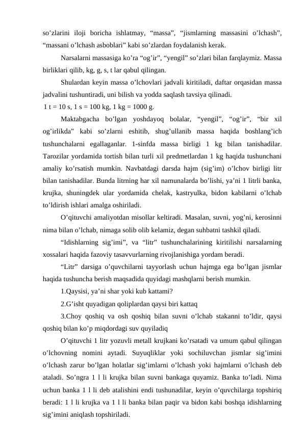so’zlarini  iloji  boricha  ishlatmay,  “massa”,  “jismlarning  massasini  o’lchash”,
“massani o’lchash asboblari” kabi so’zlardan foydalanish kerak.
Narsalarni massasiga ko’ra “og’ir”, “yengil” so’zlari bilan farqlaymiz. Massa
birliklari qilib, kg, g, s, t lar qabul qilingan.
Shulardan keyin massa o’lchovlari jadvali kiritiladi, daftar orqasidan massa
jadvalini tushuntiradi, uni bilish va yodda saqlash tavsiya qilinadi.
1 t = 10 s, 1 s = 100 kg, 1 kg = 1000 g.
Maktabgacha  bo’lgan  yoshdayoq  bolalar,  “yengil”,  “og’ir”,  “bir  xil
og’irlikda”  kabi  so’zlarni  eshitib,  shug’ullanib  massa  haqida  boshlang’ich
tushunchalarni  egallaganlar.  1-sinfda  massa  birligi  1  kg  bilan  tanishadilar.
Tarozilar yordamida tortish bilan turli xil predmetlardan 1 kg haqida tushunchani
amaliy ko’rsatish mumkin. Navbatdagi darsda hajm (sig’im) o’lchov birligi litr
bilan tanishadilar. Bunda litrning har xil namunalarda bo’lishi, ya’ni 1 litrli banka,
krujka, shuningdek ular yordamida chelak, kastryulka, bidon kabilarni o’lchab
to’ldirish ishlari amalga oshiriladi.
O’qituvchi amaliyotdan misollar keltiradi. Masalan, suvni, yog’ni, kerosinni
nima bilan o’lchab, nimaga solib olib kelamiz, degan suhbatni tashkil qiladi.
“Idishlarning  sig’imi”,  va  “litr”  tushunchalarining  kiritilishi  narsalarning
xossalari haqida fazoviy tasavvurlarning rivojlanishiga yordam beradi.
“Litr” darsiga o’quvchilarni tayyorlash uchun hajmga ega bo’lgan jismlar
haqida tushuncha berish maqsadida quyidagi mashqlarni berish mumkin.
1.Qaysisi, ya’ni shar yoki kub kattami?
2.G’isht quyadigan qoliplardan qaysi biri kattaq
3.Choy qoshiq va osh qoshiq bilan suvni o’lchab stakanni to’ldir, qaysi
qoshiq bilan ko’p miqdordagi suv quyiladiq
O’qituvchi 1 litr yozuvli metall krujkani ko’rsatadi va umum qabul qilingan
o’lchovning  nomini  aytadi.  Suyuqliklar  yoki  sochiluvchan  jismlar  sig’imini
o’lchash zarur bo’lgan holatlar sig’imlarni o’lchash yoki hajmlarni o’lchash deb
ataladi. So’ngra 1 l li krujka bilan suvni bankaga quyamiz. Banka to’ladi. Nima
uchun banka 1 l li deb atalishini endi tushunadilar, keyin o’quvchilarga topshiriq
beradi: 1 l li krujka va 1 l li banka bilan paqir va bidon kabi boshqa idishlarning
sig’imini aniqlash topshiriladi.
