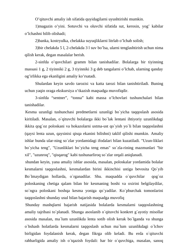 O’qituvchi amaliy ish sifatida quyidagilarni uyushtirishi mumkin.
1)magazin o’yini. Sotuvchi va oluvchi sifatida sut, kerosin, yog’ kabilar
o’lchashni bilib olishadi;
2)banka, kostryulka, chelakka suyuqliklarni litrlab o’lchab solish;
3)bir chelakda 5 l, 2-chelakda 3 l suv bo’lsa, ularni tenglashtirish uchun nima
qilish kerak, degan masalalar berish.
2-sinfda  o’quvchilari  gramm  bilan  tanishadilar.  Bolalarga  bir  tiyinning
massasi 1 g, 2 tiyinniki 2 g, 3 tiyinniki 3 g deb tangalarni o’lchab, ularning qanday
og’irlikka ega ekanligini amaliy ko’rsatadi.
Shulardan keyin savdo tarozisi va katta tarozi bilan tanishtiriladi. Buning
uchun yaqin oraga ekskursiya o’tkazish maqsadga muvofiqdir.
3-sinfda  “sentner”,  “tonna”  kabi  massa  o’lchovlari  tushunchalari  bilan
tanishadilar.
Kesma uzunligi tushunchasi predmetlarni uzunligi bo`yicha taqqoslash asosida
kiritiladi. Masalan, o`qituvchi bolalarga ikki bo`lak lentani ihtiyoriy uzunlikdagi
ikkita qog`oz poloskani va hokazolarni ustma-ust qo`yish yo`li bilan taqqoslashni
(qaysi lenta uzun, qaysinisi qisqa ekanini bilishni) taklif qilishi mumkin. Amaliy
ishlar bunda ular-ning so`zlar yordamidagi ifodalari bilan kuzatiladi. "Uzun-liklari
bo`yicha teng", "Uzunliklari bo`yicha teng emas" so`zla-rining mazmunlari "bir
xil", "uzunroq", "qisqarog" kabi tushunarliroq so`zlar orqali aniqlanadi.
shundan keyin, yana amaliy ishlar asosida, masalan, poloskalar yordamida bolalar
kesmalarni  taqqoslashni,  kesmalardan  birini  ikkinchisi  ustiga  bevosita  Qo`yib
Bo`lmaydigan  hollarda,  o`rganadilar.  Shu.  maqsadda  o`quvchilar   qog`oz
poloskaning chetiga qalam bilan bir kesmaning boshi va oxirini belgilaydilar,
so`ngra  poloskani  boshqa  kesma  yoniga  qo`yadilar.  Ko`pburchak  tomonlarini
taqqoslashni shunday usul bilan bajarish maqsadga muvofiq
Shunday  mashqlarni  bajarish  natijasida  bolalarda  kesmalarni  taqqoslashning
amaliy tajribasi to`planadi. Shunga asoslanib o`qituvchi konkret g`ayotiy misollar
asosida masalan, ma`lum uzunlikda lenta sotib olish kerak bo`lganda va shunga
o`hshash  holatlarda  kesmalarni  taqqoslash  uchun  ma`lum  uzunlikdagi  o`lchov
birligidan  foydalanish  kerak,  degan  fikrga  olib  keladi.  Bu  erda  o`qituvchi
rahbarligida  amaliy  ish  o`tqazish  foydali:  har  bir  o`quvchiga,  masalan,  sanoq
