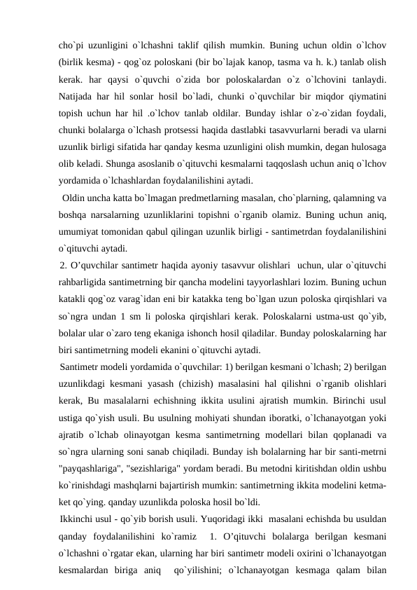 cho`pi uzunligini o`lchashni taklif qilish mumkin. Buning uchun oldin o`lchov
(birlik kesma) - qog`oz poloskani (bir bo`lajak kanop, tasma va h. k.) tanlab olish
kerak.  har  qaysi  o`quvchi  o`zida  bor  poloskalardan  o`z  o`lchovini  tanlaydi.
Natijada har hil sonlar hosil bo`ladi, chunki o`quvchilar bir miqdor qiymatini
topish uchun har hil .o`lchov tanlab oldilar. Bunday ishlar o`z-o`zidan foydali,
chunki bolalarga o`lchash protsessi haqida dastlabki tasavvurlarni beradi va ularni
uzunlik birligi sifatida har qanday kesma uzunligini olish mumkin, degan hulosaga
olib keladi. Shunga asoslanib o`qituvchi kesmalarni taqqoslash uchun aniq o`lchov
yordamida o`lchashlardan foydalanilishini aytadi.
 Oldin uncha katta bo`lmagan predmetlarning masalan, cho`plarning, qalamning va
boshqa narsalarning uzunliklarini topishni o`rganib olamiz. Buning uchun aniq,
umumiyat tomonidan qabul qilingan uzunlik birligi - santimetrdan foydalanilishini
o`qituvchi aytadi.
2. O’quvchilar santimetr haqida ayoniy tasavvur olishlari  uchun, ular o`qituvchi
rahbarligida santimetrning bir qancha modelini tayyorlashlari lozim. Buning uchun
katakli qog`oz varag`idan eni bir katakka teng bo`lgan uzun poloska qirqishlari va
so`ngra undan 1 sm li poloska qirqishlari kerak. Poloskalarni ustma-ust qo`yib,
bolalar ular o`zaro teng ekaniga ishonch hosil qiladilar. Bunday poloskalarning har
biri santimetrning modeli ekanini o`qituvchi aytadi.
Santimetr modeli yordamida o`quvchilar: 1) berilgan kesmani o`lchash; 2) berilgan
uzunlikdagi kesmani yasash (chizish) masalasini hal qilishni o`rganib olishlari
kerak, Bu masalalarni echishning ikkita usulini ajratish mumkin. Birinchi usul
ustiga qo`yish usuli. Bu usulning mohiyati shundan iboratki, o`lchanayotgan yoki
ajratib  o`lchab  olinayotgan  kesma  santimetrning  modellari  bilan qoplanadi  va
so`ngra ularning soni sanab chiqiladi. Bunday ish bolalarning har bir santi-metrni
"payqashlariga", "sezishlariga" yordam beradi. Bu metodni kiritishdan oldin ushbu
ko`rinishdagi mashqlarni bajartirish mumkin: santimetrning ikkita modelini ketma-
ket qo`ying. qanday uzunlikda poloska hosil bo`ldi.
Ikkinchi usul - qo`yib borish usuli. Yuqoridagi ikki  masalani echishda bu usuldan
qanday  foydalanilishini  ko`ramiz   1.  O’qituvchi  bolalarga  berilgan  kesmani
o`lchashni o`rgatar ekan, ularning har biri santimetr modeli oxirini o`lchanayotgan
kesmalardan  biriga  aniq   qo`yilishini;  o`lchanayotgan  kesmaga  qalam  bilan
