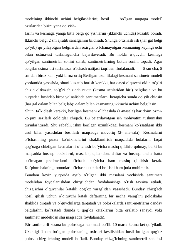 modelning  ikkinchi  uchini  belgilashlarini;  hosil     bo`lgan  nuqtaga  model`
oxirlaridan birini yana qo`yish-
larini va kesmaga yanqa bitta belgi qo`yishlarini (ikkinchi uchida) kuzatib boradi.
Ikkinchi belgi 2 sm ajratib sanalganini bildiradi. Shunga o`xshash ish (har gal belgi
qo`yib) qo`yilayotgan belgilardan oxirgisi o`lchanayotgan kesmaning keyingi uchi
bilan  ustma-ust  tushmaguncha  bajarilaveradi.  Bu  holda  o`quvchi  kesmaga
qo`yilgan santimetrlar sonini sanab, santimetrlarning butun sonini topadi. Agar
belgilar ustma-ust tushmasa, o`lchash natijasi taqriban ifodalanadi:       5 sm cha, 5
sm dan biroz kam yoki biroz ortiq Berilgan uzunlikdagi kesmani santimetr modeli
yordamida yasashda, shuni kuzatib borish kerakki, har qaysi o`quvchi oldin to`g`ri
chiziq o`tkazsin; to`g`ri chiziqda nuqta (kesma uchlaridan biri) belgilasin va bu
nuqtadan boshdab biror yo`nalishda santimetrlarni keragicha sonda qo`yib chiqsin
(har gal qalam bilan belgilab); qalam bilan kesmaning ikkinchi uchini belgilasin.
Shuni ta`kidlash kerakki, berilgan kesmani o`lchashda (1-masala) har doim ozmi-
ko`pmi sezilarli qoldiqlar chiqadi. Bu bajarilayotgan ish mohiyatini tushunishni
qiyinlashtiradi. Shu sababli, ishni berilgan uzunlikdagi kesmani ko`rsatilgan ikki
usul  bilan  yasashdan  boshlash  maqsadga  muvofiq  (2-  ma-sala).  Kesmalarni
o`lchashning  puxta  ko`nikmalarini  shakllantirish  maqsadida  bolalarni  faqat
qog`ozga chizilgan kesmalarni o`lchash bo`yicha mashq qildirib qolmay, balki bu
maqsadda boshqa obektlarni, masalan, qalamdon, daftar va boshqa uncha katta
bo`lmagan  predmetlarni  o`lchash  bo`yicha  ham  mashq  qildirish  kerak.
Ko`pburchakning tomonlari o`lchash obektlari bo`lishi ham juda muhimdir.
Bundam  keyin  yuqorida  aytib  o`tilgan  ikki  masalani  yechishda  santimetr
modelidan  foydalanishdan  chizg’ichdan  foydalanishga  o`tish  tavsiya  etiladi,
chizg`ichni o`quvchilar katakli qog`oz varag`idan yasashadi. Bunday chizg`ich
hosil  qilish  uchun  o`qituvchi  katak  daftarning  bir  necha  varag`ini  poloskalar
shaklida qirqadi va o`quvchilarga tarqatadi va poloskalarda santi-metrlarni qanday
belgilashni  ko`rsatadi  (bunda  u  qog`oz  kataklarini  bitta  oralatib  sanaydi  yoki
santimetr modelidan shu maqsadda foydalanadi).
Bir santimetrli kesma bu poloskaga hammasi bo`lib 10 marta ketma-ket qo`yiladi.
Uzunligi 1 dm bo`lgan poloskaning oxirlari kesilishidan hosil bo`lgan qog`oz
polosa chizg`ichning modeli bo`ladi. Bunday chizg`ichning santimetrli shkalasi
