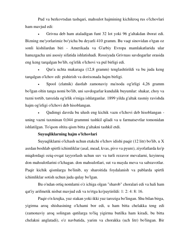 Pud va berkovtsdan tashqari, mahsulot hajmining kichikroq rus o'lchovlari 
ham mavjud edi: 
 
Grivna deb ham ataladigan funt 32 lot yoki 96 g'altakdan iborat edi. 
Bizning me'yorlarimiz bo'yicha bu deyarli 410 gramm. Bu vaqt sinovidan o'tgan oz 
sonli kishilardan biri - Amerikada va G'arbiy Evropa mamlakatlarida ular 
hanuzgacha uni asosiy sifatida ishlatishadi. Rossiyada Grivnası savdogarlar orasida 
eng keng tarqalgan bo'lib, og'irlik o'lchovi va pul birligi edi. 
 
Qur'a uchta makaraga (12,8 gramm) tenglashtirildi va bu juda keng 
tarqalgan o'lchov edi: pishirish va dorixonada hajm birligi. 
 
Spool (zlatnik) dastlab zamonaviy ma'noda og'irligi 4,26 gramm 
bo'lgan oltin tanga nomi bo'lib, uni savdogarlar kundalik buyumlar: shakar, choy va 
tuzni tortib, tarozida og'irlik o'rniga ishlatganlar. 1899 yilda g'altak rasmiy ravishda 
hajm og'irligi o'lchovi deb hisoblangan. 
 
Qadimgi davrda bu ulush eng kichik vazn o'lchovi deb hisoblangan - 
uning vazni taxminan 0,044 grammni tashkil qiladi va u farmatsevtlar tomonidan 
ishlatilgan. To'qson oltita qism bitta g'altakni tashkil etdi. 
Suyuqliklarning hajm o'lchovlari 
Suyuqliklarni o'lchash uchun etakchi o'lchov idishi paqir (12 litr) bo'lib, u X 
asrdan boshlab spirtli ichimliklar (asal, mead, kvas, pivo va pyure), ziyofatlarda ko'p 
miqdordagi oziq-ovqat tayyorlash uchun suv va turli rezavor mevalarni, keyinroq 
don mahsulotlarini o'lchagan. don mahsulotlari, sut va mayda meva va sabzavotlar. 
Paqir kichik qismlarga bo'linib, uy sharoitida foydalanish va pablarda spirtli 
ichimliklar sotish uchun juda qulay bo'lgan. 
Bu o'ndan ortiq nomlarni o'z ichiga olgan "sharob" choralari edi va hali ham 
qat'iy arifmetik nisbat mavjud edi va to'rtga ko'paytirildi: 1: 2: 4: 8: 16. 
Paqir o'n krujka, yuz stakan yoki ikki yuz taroziga bo'lingan. Shu bilan birga, 
yigirma aroq shishasining o'lchami bor edi, u ham bitta chelakka teng edi 
(zamonaviy aroq solingan qutilarga to'liq yigirma butilka ham kiradi, bu bitta 
chelakni anglatadi), o'z navbatida, yarim va chorakka (uch litr) bo'lingan. Bir 
