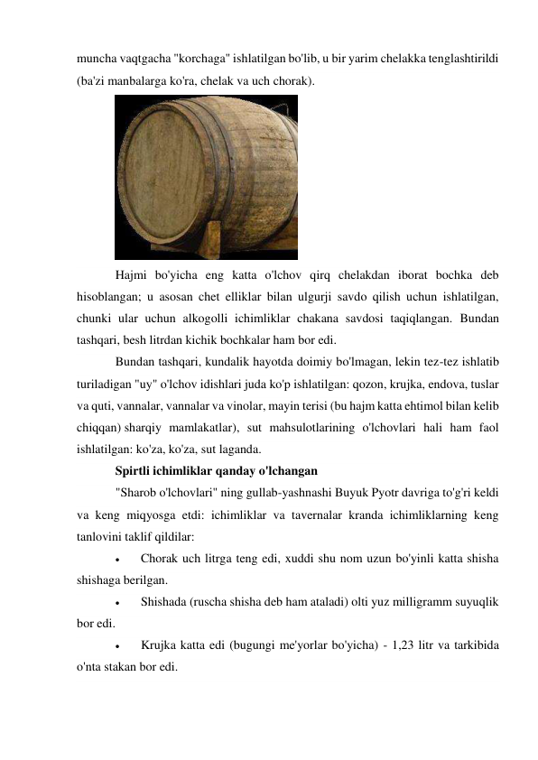 muncha vaqtgacha "korchaga" ishlatilgan bo'lib, u bir yarim chelakka tenglashtirildi 
(ba'zi manbalarga ko'ra, chelak va uch chorak). 
 
Hajmi bo'yicha eng katta o'lchov qirq chelakdan iborat bochka deb 
hisoblangan; u asosan chet elliklar bilan ulgurji savdo qilish uchun ishlatilgan, 
chunki ular uchun alkogolli ichimliklar chakana savdosi taqiqlangan. Bundan 
tashqari, besh litrdan kichik bochkalar ham bor edi. 
Bundan tashqari, kundalik hayotda doimiy bo'lmagan, lekin tez-tez ishlatib 
turiladigan "uy" o'lchov idishlari juda ko'p ishlatilgan: qozon, krujka, endova, tuslar 
va quti, vannalar, vannalar va vinolar, mayin terisi (bu hajm katta ehtimol bilan kelib 
chiqqan) sharqiy mamlakatlar), sut mahsulotlarining o'lchovlari hali ham faol 
ishlatilgan: ko'za, ko'za, sut laganda. 
Spirtli ichimliklar qanday o'lchangan 
"Sharob o'lchovlari" ning gullab-yashnashi Buyuk Pyotr davriga to'g'ri keldi 
va keng miqyosga etdi: ichimliklar va tavernalar kranda ichimliklarning keng 
tanlovini taklif qildilar: 
 
Chorak uch litrga teng edi, xuddi shu nom uzun bo'yinli katta shisha 
shishaga berilgan. 
 
Shishada (ruscha shisha deb ham ataladi) olti yuz milligramm suyuqlik 
bor edi. 
 
Krujka katta edi (bugungi me'yorlar bo'yicha) - 1,23 litr va tarkibida 
o'nta stakan bor edi. 
