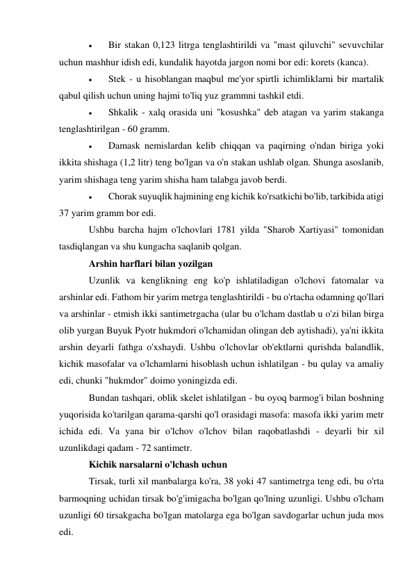  
Bir stakan 0,123 litrga tenglashtirildi va "mast qiluvchi" sevuvchilar 
uchun mashhur idish edi, kundalik hayotda jargon nomi bor edi: korets (kanca). 
 
Stek - u hisoblangan maqbul me'yor spirtli ichimliklarni bir martalik 
qabul qilish uchun uning hajmi to'liq yuz grammni tashkil etdi. 
 
Shkalik - xalq orasida uni "kosushka" deb atagan va yarim stakanga 
tenglashtirilgan - 60 gramm. 
 
Damask nemislardan kelib chiqqan va paqirning o'ndan biriga yoki 
ikkita shishaga (1,2 litr) teng bo'lgan va o'n stakan ushlab olgan. Shunga asoslanib, 
yarim shishaga teng yarim shisha ham talabga javob berdi. 
 
Chorak suyuqlik hajmining eng kichik ko'rsatkichi bo'lib, tarkibida atigi 
37 yarim gramm bor edi. 
Ushbu barcha hajm o'lchovlari 1781 yilda "Sharob Xartiyasi" tomonidan 
tasdiqlangan va shu kungacha saqlanib qolgan. 
Arshin harflari bilan yozilgan 
Uzunlik va kenglikning eng ko'p ishlatiladigan o'lchovi fatomalar va 
arshinlar edi. Fathom bir yarim metrga tenglashtirildi - bu o'rtacha odamning qo'llari 
va arshinlar - etmish ikki santimetrgacha (ular bu o'lcham dastlab u o'zi bilan birga 
olib yurgan Buyuk Pyotr hukmdori o'lchamidan olingan deb aytishadi), ya'ni ikkita 
arshin deyarli fathga o'xshaydi. Ushbu o'lchovlar ob'ektlarni qurishda balandlik, 
kichik masofalar va o'lchamlarni hisoblash uchun ishlatilgan - bu qulay va amaliy 
edi, chunki "hukmdor" doimo yoningizda edi. 
Bundan tashqari, oblik skelet ishlatilgan - bu oyoq barmog'i bilan boshning 
yuqorisida ko'tarilgan qarama-qarshi qo'l orasidagi masofa: masofa ikki yarim metr 
ichida edi. Va yana bir o'lchov o'lchov bilan raqobatlashdi - deyarli bir xil 
uzunlikdagi qadam - 72 santimetr. 
Kichik narsalarni o'lchash uchun 
Tirsak, turli xil manbalarga ko'ra, 38 yoki 47 santimetrga teng edi, bu o'rta 
barmoqning uchidan tirsak bo'g'imigacha bo'lgan qo'lning uzunligi. Ushbu o'lcham 
uzunligi 60 tirsakgacha bo'lgan matolarga ega bo'lgan savdogarlar uchun juda mos 
edi. 
