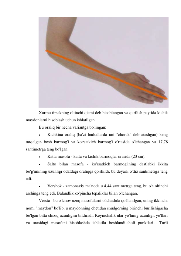  
Xurmo tirsakning oltinchi qismi deb hisoblangan va qurilish paytida kichik 
maydonlarni hisoblash uchun ishlatilgan. 
Bu oraliq bir necha variantga bo'lingan: 
 
Kichkina oraliq (ba'zi hududlarda uni "chorak" deb atashgan) keng 
tarqalgan bosh barmog'i va ko'rsatkich barmog'i o'rtasida o'lchangan va 17,78 
santimetrga teng bo'lgan. 
 
Katta masofa - katta va kichik barmoqlar orasida (23 sm). 
 
Salto bilan masofa - ko'rsatkich barmog'ining dastlabki ikkita 
bo'g'imining uzunligi odatdagi oraliqqa qo'shildi, bu deyarli o'ttiz santimetrga teng 
edi. 
 
Vershok - zamonaviy ma'noda u 4,44 santimetrga teng, bu o'n oltinchi 
arshinga teng edi. Balandlik ko'pincha tepaliklar bilan o'lchangan. 
Versta - bu o'lchov uzoq masofalarni o'lchashda qo'llanilgan, uning ikkinchi 
nomi "maydon" bo'lib, u maydonning chetidan shudgorning birinchi burilishigacha 
bo'lgan bitta chiziq uzunligini bildiradi. Keyinchalik ular yo'lning uzunligi, yo'llari 
va orasidagi masofani hisoblashda ishlatila boshlandi aholi punktlari... Turli 
