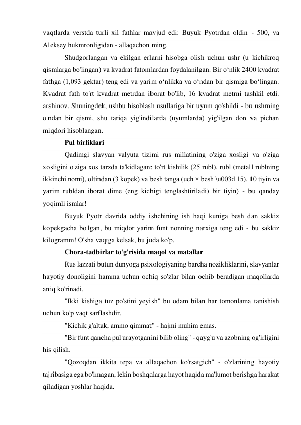 vaqtlarda verstda turli xil fathlar mavjud edi: Buyuk Pyotrdan oldin - 500, va 
Aleksey hukmronligidan - allaqachon ming. 
Shudgorlangan va ekilgan erlarni hisobga olish uchun ushr (u kichikroq 
qismlarga bo'lingan) va kvadrat fatomlardan foydalanilgan. Bir o‘nlik 2400 kvadrat 
fathga (1,093 gektar) teng edi va yarim o‘nlikka va o‘ndan bir qismiga bo‘lingan. 
Kvadrat fath to'rt kvadrat metrdan iborat bo'lib, 16 kvadrat metrni tashkil etdi. 
arshinov. Shuningdek, ushbu hisoblash usullariga bir uyum qo'shildi - bu ushrning 
o'ndan bir qismi, shu tariqa yig'indilarda (uyumlarda) yig'ilgan don va pichan 
miqdori hisoblangan. 
Pul birliklari 
Qadimgi slavyan valyuta tizimi rus millatining o'ziga xosligi va o'ziga 
xosligini o'ziga xos tarzda ta'kidlagan: to'rt kishilik (25 rubl), rubl (metall rublning 
ikkinchi nomi), oltindan (3 kopek) va besh tanga (uch × besh \u003d 15), 10 tiyin va 
yarim rubldan iborat dime (eng kichigi tenglashtiriladi) bir tiyin) - bu qanday 
yoqimli ismlar! 
Buyuk Pyotr davrida oddiy ishchining ish haqi kuniga besh dan sakkiz 
kopekgacha bo'lgan, bu miqdor yarim funt nonning narxiga teng edi - bu sakkiz 
kilogramm! O'sha vaqtga kelsak, bu juda ko'p. 
Chora-tadbirlar to'g'risida maqol va matallar 
Rus lazzati butun dunyoga psixologiyaning barcha nozikliklarini, slavyanlar 
hayotiy donoligini hamma uchun ochiq so'zlar bilan ochib beradigan maqollarda 
aniq ko'rinadi. 
"Ikki kishiga tuz po'stini yeyish" bu odam bilan har tomonlama tanishish 
uchun ko'p vaqt sarflashdir. 
"Kichik g'altak, ammo qimmat" - hajmi muhim emas. 
"Bir funt qancha pul urayotganini bilib oling" - qayg'u va azobning og'irligini 
his qilish. 
"Qozoqdan ikkita tepa va allaqachon ko'rsatgich" - o'zlarining hayotiy 
tajribasiga ega bo'lmagan, lekin boshqalarga hayot haqida ma'lumot berishga harakat 
qiladigan yoshlar haqida. 
