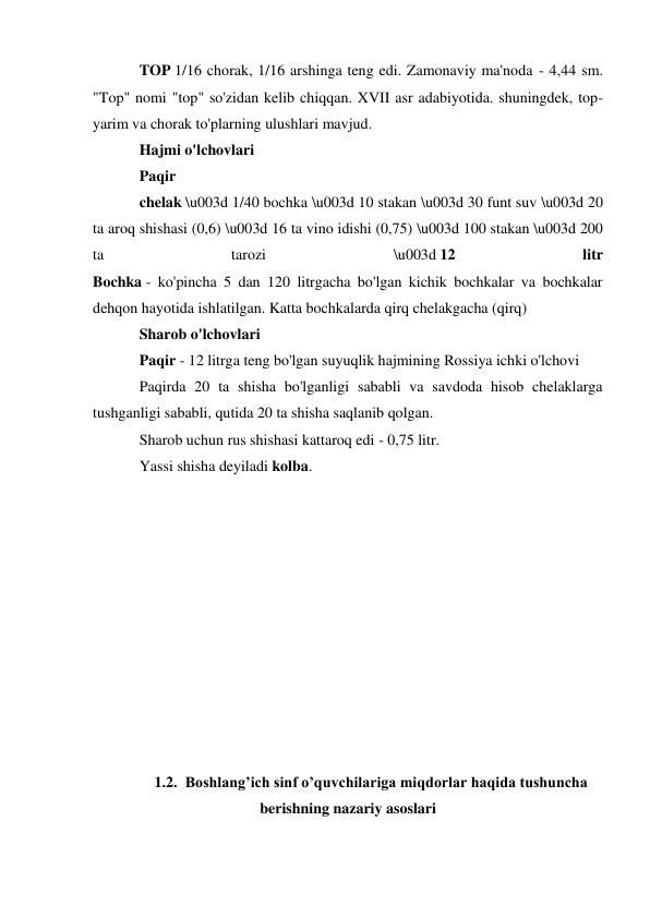TOP 1/16 chorak, 1/16 arshinga teng edi. Zamonaviy ma'noda - 4,44 sm. 
"Top" nomi "top" so'zidan kelib chiqqan. XVII asr adabiyotida. shuningdek, top-
yarim va chorak to'plarning ulushlari mavjud. 
Hajmi o'lchovlari 
Paqir 
chelak \u003d 1/40 bochka \u003d 10 stakan \u003d 30 funt suv \u003d 20 
ta aroq shishasi (0,6) \u003d 16 ta vino idishi (0,75) \u003d 100 stakan \u003d 200 
ta 
tarozi 
\u003d 12 
litr 
Bochka - ko'pincha 5 dan 120 litrgacha bo'lgan kichik bochkalar va bochkalar 
dehqon hayotida ishlatilgan. Katta bochkalarda qirq chelakgacha (qirq) 
Sharob o'lchovlari 
Paqir - 12 litrga teng bo'lgan suyuqlik hajmining Rossiya ichki o'lchovi 
Paqirda 20 ta shisha bo'lganligi sababli va savdoda hisob chelaklarga 
tushganligi sababli, qutida 20 ta shisha saqlanib qolgan. 
Sharob uchun rus shishasi kattaroq edi - 0,75 litr. 
Yassi shisha deyiladi kolba. 
 
 
 
 
 
 
 
 
 
 
 
1.2. Boshlang’ich sinf o’quvchilariga miqdorlar haqida tushuncha 
berishning nazariy asoslari 
