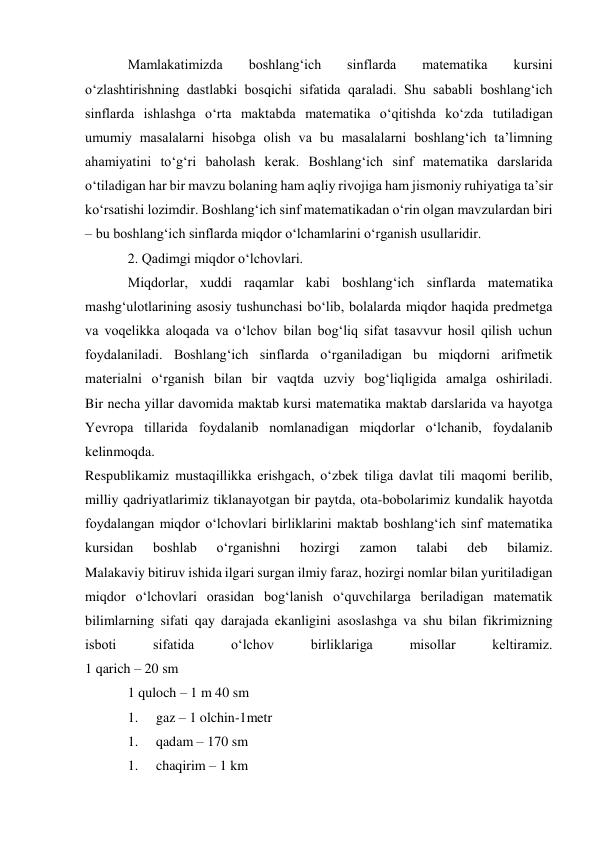 Mamlakatimizda 
boshlang‘ich 
sinflarda 
matematika 
kursini 
o‘zlashtirishning dastlabki bosqichi sifatida qaraladi. Shu sababli boshlang‘ich 
sinflarda ishlashga o‘rta maktabda matematika o‘qitishda ko‘zda tutiladigan 
umumiy masalalarni hisobga olish va bu masalalarni boshlang‘ich ta’limning 
ahamiyatini to‘g‘ri baholash kerak. Boshlang‘ich sinf matematika darslarida 
o‘tiladigan har bir mavzu bolaning ham aqliy rivojiga ham jismoniy ruhiyatiga ta’sir 
ko‘rsatishi lozimdir. Boshlang‘ich sinf matematikadan o‘rin olgan mavzulardan biri 
– bu boshlang‘ich sinflarda miqdor o‘lchamlarini o‘rganish usullaridir. 
2. Qadimgi miqdor o‘lchovlari. 
Miqdorlar, xuddi raqamlar kabi boshlang‘ich sinflarda matematika 
mashg‘ulotlarining asosiy tushunchasi bo‘lib, bolalarda miqdor haqida predmetga 
va voqelikka aloqada va o‘lchov bilan bog‘liq sifat tasavvur hosil qilish uchun 
foydalaniladi. Boshlang‘ich sinflarda o‘rganiladigan bu miqdorni arifmetik 
materialni o‘rganish bilan bir vaqtda uzviy bog‘liqligida amalga oshiriladi. 
Bir necha yillar davomida maktab kursi matematika maktab darslarida va hayotga 
Yevropa tillarida foydalanib nomlanadigan miqdorlar o‘lchanib, foydalanib 
kelinmoqda. 
Respublikamiz mustaqillikka erishgach, o‘zbek tiliga davlat tili maqomi berilib, 
milliy qadriyatlarimiz tiklanayotgan bir paytda, ota-bobolarimiz kundalik hayotda 
foydalangan miqdor o‘lchovlari birliklarini maktab boshlang‘ich sinf matematika 
kursidan 
boshlab 
o‘rganishni 
hozirgi 
zamon 
talabi 
deb 
bilamiz. 
Malakaviy bitiruv ishida ilgari surgan ilmiy faraz, hozirgi nomlar bilan yuritiladigan 
miqdor o‘lchovlari orasidan bog‘lanish o‘quvchilarga beriladigan matematik 
bilimlarning sifati qay darajada ekanligini asoslashga va shu bilan fikrimizning 
isboti 
sifatida 
o‘lchov 
birliklariga 
misollar 
keltiramiz. 
1 qarich – 20 sm 
1 quloch – 1 m 40 sm 
1. 
gaz – 1 olchin-1metr 
1. 
qadam – 170 sm 
1. 
chaqirim – 1 km 
