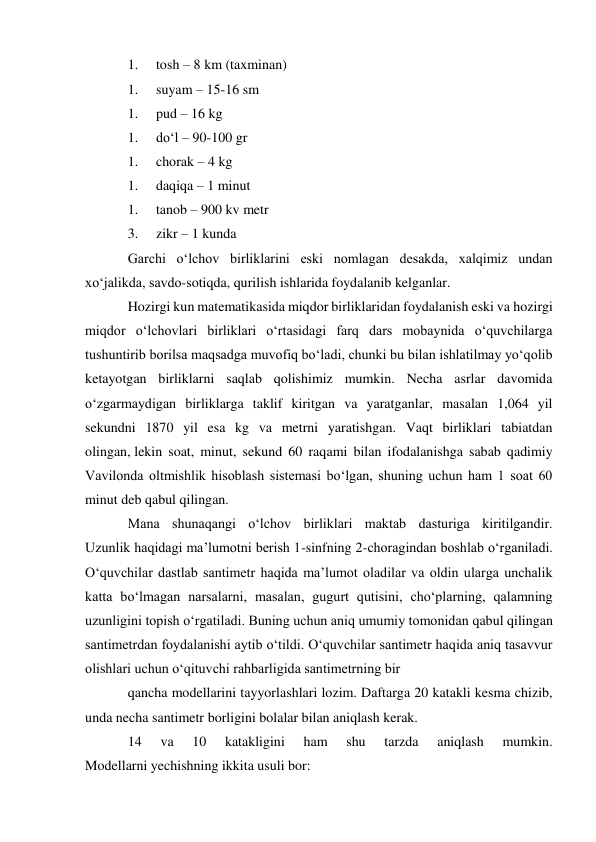 1. 
tosh – 8 km (taxminan) 
1. 
suyam – 15-16 sm 
1. 
pud – 16 kg 
1. 
do‘l – 90-100 gr 
1. 
chorak – 4 kg 
1. 
daqiqa – 1 minut 
1. 
tanob – 900 kv metr 
3. 
zikr – 1 kunda 
Garchi o‘lchov birliklarini eski nomlagan desakda, xalqimiz undan 
xo‘jalikda, savdo-sotiqda, qurilish ishlarida foydalanib kelganlar. 
Hozirgi kun matematikasida miqdor birliklaridan foydalanish eski va hozirgi 
miqdor o‘lchovlari birliklari o‘rtasidagi farq dars mobaynida o‘quvchilarga 
tushuntirib borilsa maqsadga muvofiq bo‘ladi, chunki bu bilan ishlatilmay yo‘qolib 
ketayotgan birliklarni saqlab qolishimiz mumkin. Necha asrlar davomida 
o‘zgarmaydigan birliklarga taklif kiritgan va yaratganlar, masalan 1,064 yil 
sekundni 1870 yil esa kg va metrni yaratishgan. Vaqt birliklari tabiatdan 
olingan, lekin soat, minut, sekund 60 raqami bilan ifodalanishga sabab qadimiy 
Vavilonda oltmishlik hisoblash sistemasi bo‘lgan, shuning uchun ham 1 soat 60 
minut deb qabul qilingan. 
Mana shunaqangi o‘lchov birliklari maktab dasturiga kiritilgandir. 
Uzunlik haqidagi ma’lumotni berish 1-sinfning 2-choragindan boshlab o‘rganiladi. 
O‘quvchilar dastlab santimetr haqida ma’lumot oladilar va oldin ularga unchalik 
katta bo‘lmagan narsalarni, masalan, gugurt qutisini, cho‘plarning, qalamning 
uzunligini topish o‘rgatiladi. Buning uchun aniq umumiy tomonidan qabul qilingan 
santimetrdan foydalanishi aytib o‘tildi. O‘quvchilar santimetr haqida aniq tasavvur 
olishlari uchun o‘qituvchi rahbarligida santimetrning bir 
qancha modellarini tayyorlashlari lozim. Daftarga 20 katakli kesma chizib, 
unda necha santimetr borligini bolalar bilan aniqlash kerak. 
14 
va 
10 
katakligini 
ham 
shu 
tarzda 
aniqlash 
mumkin. 
Modellarni yechishning ikkita usuli bor: 
