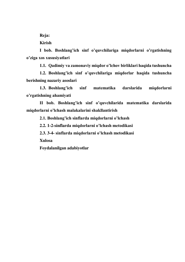  
 
Reja: 
Kirish 
I bob. Boshlang’ich sinf o’quvchilariga miqdorlarni o’rgatishning 
o’ziga xos xususiyatlari 
1.1. Qadimiy va zamonaviy miqdor o’lchov birliklari haqida tushuncha 
1.2. Boshlang’ich sinf o’quvchilariga miqdorlar haqida tushuncha 
berishning nazariy asoslari 
1.3. Boshlang’ich 
sinf 
matematika 
darslarida 
miqdorlarni 
o’rgatishning ahamiyati 
II bob. Boshlang’ich sinf o’quvchilarida matematika darslarida 
miqdorlarni o’lchash malakalarini shakllantirish 
2.1. Boshlang’ich sinflarda miqdorlarni o’lchash 
2.2. 1-2-sinflarda miqdorlarni o’lchash metodikasi 
2.3. 3-4- sinflarda miqdorlarni o’lchash metodikasi 
Xulosa 
Foydalanilgan adabiyotlar 
 
 
 
 
 
 
 
 
 
 
 
 
