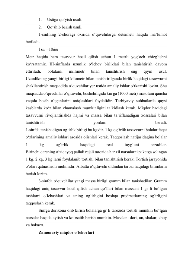 1. 
Ustiga qo‘yish usuli. 
2. 
Qo‘shib berish usuli. 
1-sinfning 2-choragi oxirida o‘quvchilarga detsimetr haqida ma’lumot 
beriladi. 
1sm 10dm 
Metr haqida ham tasavvur hosil qilish uchun 1 metrli yog‘och chizg‘ichni 
ko‘rsatamiz. III-sinflarda uzunlik o‘lchov birliklari bilan tanishtirish davom 
ettiriladi, 
bolalarni 
millimetr 
bilan 
tanishtirish 
eng 
qiyin 
usul. 
Uzunlikning yangi birligi kilometr bilan tanishtirilganda birlik haqidagi tasavvurni 
shakllantirish maqsadida o‘quvchilar yer ustida amaliy ishlar o‘tkazishi lozim. Shu 
maqsadda o‘quvchilar o‘qituvchi, boshchiligida km ga (1000 metr) masofani qancha 
vaqtda bosib o‘tganlarini aniqlashlari foydalidir. Tarbiyaviy suhbatlarda qaysi 
kasblarda ko‘z bilan chamalash mumkinligini ta’kidlash kerak. Miqdor haqidagi 
tasavvurni rivojlantirishda hajmi va massa bilan ta’riflanadigan xossalari bilan 
tanishtirish 
yordam 
beradi. 
1-sinfda tanishadigan og‘irlik birligi bu kg dir. 1 kg og‘irlik tasavvurni bolalar faqat 
o‘zlarining amaliy ishlari asosida olishlari kerak. Taqqoslash natijasidagina bolalar 
1 
kg 
og‘irlik 
haqidagi 
real 
tuyg‘uni 
sezadilar. 
Birinchi darsning o‘zidayoq pallali rejali tarozida har xil narsalarni paketga solingan 
1 kg, 2 kg, 3 kg larni foydalanib tortishi bilan tanishtirish kerak. Tortish jarayonida 
o‘zlari qatnashishi muhimdir. Albatta o‘qituvchi oldindan tarozi haqidagi bilimlarni 
berish lozim. 
3-sinfda o‘quvchilar yangi massa birligi gramm bilan tanishadilar. Gramm 
haqidagi aniq tasavvur hosil qilish uchun qo‘llari bilan massani 1 gr li bo‘lgan 
toshlarni o‘lchashlari va uning og‘irligini boshqa predmetlarning og‘irligini 
taqqoslash kerak. 
Sinfga dorixona olib kirish bolalarga gr li tarozida tortish mumkin bo‘lgan 
narsalar haqida aytish va ko‘rsatib berish mumkin. Masalan: dori, un, shakar, choy 
va hokazo. 
Zamonaviy miqdor o‘lchovlari 
