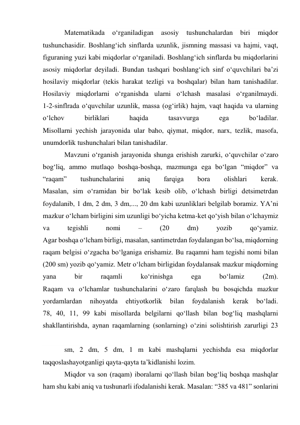 Matematikada 
o‘rganiladigan 
asosiy 
tushunchalardan 
biri 
miqdor 
tushunchasidir. Boshlang‘ich sinflarda uzunlik, jismning massasi va hajmi, vaqt, 
figuraning yuzi kabi miqdorlar o‘rganiladi. Boshlang‘ich sinflarda bu miqdorlarini 
asosiy miqdorlar deyiladi. Bundan tashqari boshlang‘ich sinf o‘quvchilari ba’zi 
hosilaviy miqdorlar (tekis harakat tezligi va boshqalar) bilan ham tanishadilar. 
Hosilaviy miqdorlarni o‘rganishda ularni o‘lchash masalasi o‘rganilmaydi. 
1-2-sinflrada o‘quvchilar uzunlik, massa (og‘irlik) hajm, vaqt haqida va ularning 
o‘lchov 
birliklari 
haqida 
tasavvurga 
ega 
bo‘ladilar. 
Misollarni yechish jarayonida ular baho, qiymat, miqdor, narx, tezlik, masofa, 
unumdorlik tushunchalari bilan tanishadilar. 
Mavzuni o‘rganish jarayonida shunga erishish zarurki, o‘quvchilar o‘zaro 
bog‘liq, ammo mutlaqo boshqa-boshqa, mazmunga ega bo‘lgan “miqdor” va 
“raqam” 
tushunchalarini 
aniq 
farqiga 
bora 
olishlari 
kerak. 
Masalan, sim o‘ramidan bir bo‘lak kesib olib, o‘lchash birligi detsimetrdan 
foydalanib, 1 dm, 2 dm, 3 dm,..., 20 dm kabi uzunliklari belgilab boramiz. YA’ni 
mazkur o‘lcham birligini sim uzunligi bo‘yicha ketma-ket qo‘yish bilan o‘lchaymiz 
va 
tegishli 
nomi 
– 
(20 
dm) 
yozib 
qo‘yamiz. 
Agar boshqa o‘lcham birligi, masalan, santimetrdan foydalangan bo‘lsa, miqdorning 
raqam belgisi o‘zgacha bo‘lganiga erishamiz. Bu raqamni ham tegishi nomi bilan 
(200 sm) yozib qo‘yamiz. Metr o‘lcham birligidan foydalansak mazkur miqdorning 
yana 
bir 
raqamli 
ko‘rinishga 
ega 
bo‘lamiz 
(2m). 
Raqam va o‘lchamlar tushunchalarini o‘zaro farqlash bu bosqichda mazkur 
yordamlardan 
nihoyatda 
ehtiyotkorlik 
bilan 
foydalanish 
kerak 
bo‘ladi. 
78, 40, 11, 99 kabi misollarda belgilarni qo‘llash bilan bog‘liq mashqlarni 
shakllantirishda, aynan raqamlarning (sonlarning) o‘zini solishtirish zarurligi 23 
 
sm, 2 dm, 5 dm, 1 m kabi mashqlarni yechishda esa miqdorlar 
taqqoslashayotganligi qayta-qayta ta’kidlanishi lozim. 
Miqdor va son (raqam) iboralarni qo‘llash bilan bog‘liq boshqa mashqlar 
ham shu kabi aniq va tushunarli ifodalanishi kerak. Masalan: “385 va 481” sonlarini 
