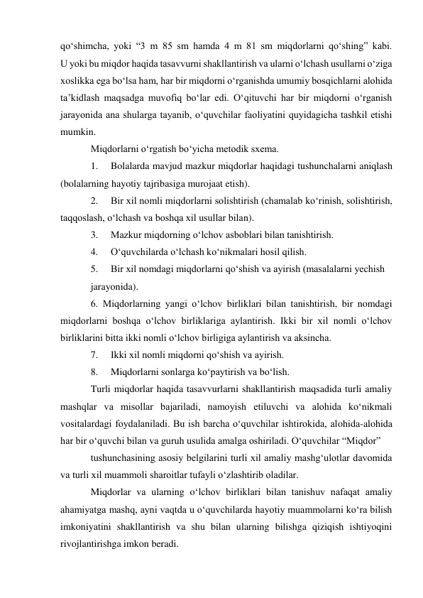 qo‘shimcha, yoki “3 m 85 sm hamda 4 m 81 sm miqdorlarni qo‘shing” kabi. 
U yoki bu miqdor haqida tasavvurni shakllantirish va ularni o‘lchash usullarni o‘ziga 
xoslikka ega bo‘lsa ham, har bir miqdorni o‘rganishda umumiy bosqichlarni alohida 
ta’kidlash maqsadga muvofiq bo‘lar edi. O‘qituvchi har bir miqdorni o‘rganish 
jarayonida ana shularga tayanib, o‘quvchilar faoliyatini quyidagicha tashkil etishi 
mumkin. 
Miqdorlarni o‘rgatish bo‘yicha metodik sxema. 
1. 
Bolalarda mavjud mazkur miqdorlar haqidagi tushunchalarni aniqlash 
(bolalarning hayotiy tajribasiga murojaat etish). 
2. 
Bir xil nomli miqdorlarni solishtirish (chamalab ko‘rinish, solishtirish, 
taqqoslash, o‘lchash va boshqa xil usullar bilan). 
3. 
Mazkur miqdorning o‘lchov asboblari bilan tanishtirish. 
4. 
O‘quvchilarda o‘lchash ko‘nikmalari hosil qilish. 
5. 
Bir xil nomdagi miqdorlarni qo‘shish va ayirish (masalalarni yechish 
jarayonida). 
6. Miqdorlarning yangi o‘lchov birliklari bilan tanishtirish, bir nomdagi 
miqdorlarni boshqa o‘lchov birliklariga aylantirish. Ikki bir xil nomli o‘lchov 
birliklarini bitta ikki nomli o‘lchov birligiga aylantirish va aksincha. 
7. 
Ikki xil nomli miqdorni qo‘shish va ayirish. 
8. 
Miqdorlarni sonlarga ko‘paytirish va bo‘lish. 
Turli miqdorlar haqida tasavvurlarni shakllantirish maqsadida turli amaliy 
mashqlar va misollar bajariladi, namoyish etiluvchi va alohida ko‘nikmali 
vositalardagi foydalaniladi. Bu ish barcha o‘quvchilar ishtirokida, alohida-alohida 
har bir o‘quvchi bilan va guruh usulida amalga oshiriladi. O‘quvchilar “Miqdor” 
tushunchasining asosiy belgilarini turli xil amaliy mashg‘ulotlar davomida 
va turli xil muammoli sharoitlar tufayli o‘zlashtirib oladilar. 
Miqdorlar va ularning o‘lchov birliklari bilan tanishuv nafaqat amaliy 
ahamiyatga mashq, ayni vaqtda u o‘quvchilarda hayotiy muammolarni ko‘ra bilish 
imkoniyatini shakllantirish va shu bilan ularning bilishga qiziqish ishtiyoqini 
rivojlantirishga imkon beradi. 
