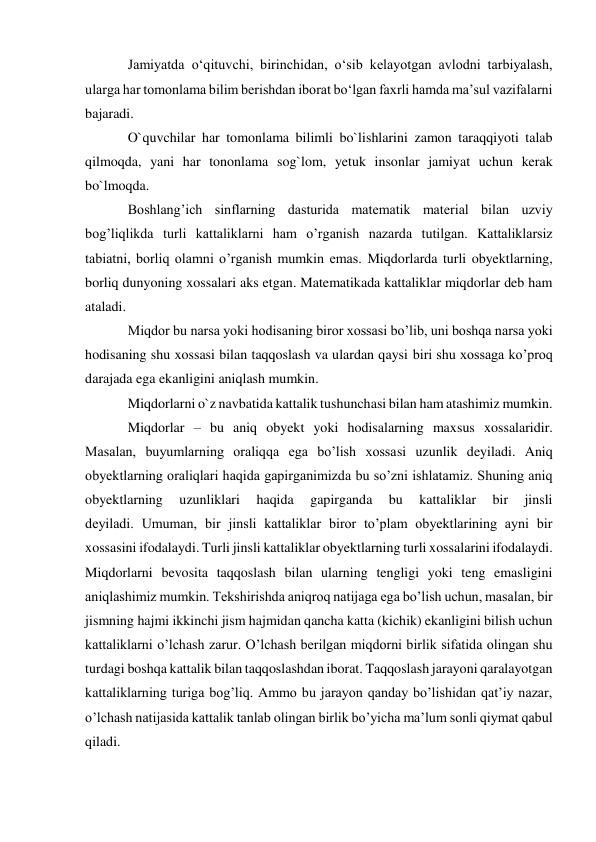 Jamiyatda o‘qituvchi, birinchidan, o‘sib kelayotgan avlodni tarbiyalash, 
ularga har tomonlama bilim berishdan iborat bo‘lgan faxrli hamda ma’sul vazifalarni 
bajaradi. 
O`quvchilar har tomonlama bilimli bo`lishlarini zamon taraqqiyoti talab 
qilmoqda, yani har tononlama sog`lom, yetuk insonlar jamiyat uchun kerak 
bo`lmoqda. 
Boshlang’ich sinflarning dasturida matematik material bilan uzviy 
bog’liqlikda turli kattaliklarni ham o’rganish nazarda tutilgan. Kattaliklarsiz 
tabiatni, borliq olamni o’rganish mumkin emas. Miqdorlarda turli obyektlarning, 
borliq dunyoning xossalari aks etgan. Matematikada kattaliklar miqdorlar deb ham 
ataladi. 
Miqdor bu narsa yoki hodisaning biror xossasi bo’lib, uni boshqa narsa yoki 
hodisaning shu xossasi bilan taqqoslash va ulardan qaysi biri shu xossaga ko’proq 
darajada ega ekanligini aniqlash mumkin. 
Miqdorlarni o`z navbatida kattalik tushunchasi bilan ham atashimiz mumkin. 
Miqdorlar – bu aniq obyekt yoki hodisalarning maxsus xossalaridir. 
Masalan, buyumlarning oraliqqa ega bo’lish xossasi uzunlik deyiladi. Aniq 
obyektlarning oraliqlari haqida gapirganimizda bu so’zni ishlatamiz. Shuning aniq 
obyektlarning 
uzunliklari 
haqida 
gapirganda 
bu 
kattaliklar 
bir 
jinsli 
deyiladi. Umuman, bir jinsli kattaliklar biror to’plam obyektlarining ayni bir 
xossasini ifodalaydi. Turli jinsli kattaliklar obyektlarning turli xossalarini ifodalaydi. 
Miqdorlarni bevosita taqqoslash bilan ularning tengligi yoki teng emasligini 
aniqlashimiz mumkin. Tekshirishda aniqroq natijaga ega bo’lish uchun, masalan, bir 
jismning hajmi ikkinchi jism hajmidan qancha katta (kichik) ekanligini bilish uchun 
kattaliklarni o’lchash zarur. O’lchash berilgan miqdorni birlik sifatida olingan shu 
turdagi boshqa kattalik bilan taqqoslashdan iborat. Taqqoslash jarayoni qaralayotgan 
kattaliklarning turiga bog’liq. Ammo bu jarayon qanday bo’lishidan qat’iy nazar, 
o’lchash natijasida kattalik tanlab olingan birlik bo’yicha ma’lum sonli qiymat qabul 
qiladi. 
