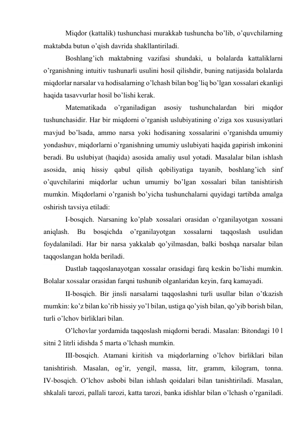 Miqdor (kattalik) tushunchasi murakkab tushuncha bo’lib, o’quvchilarning 
maktabda butun o’qish davrida shakllantiriladi. 
Boshlang’ich maktabning vazifasi shundaki, u bolalarda kattaliklarni 
o’rganishning intuitiv tushunarli usulini hosil qilishdir, buning natijasida bolalarda 
miqdorlar narsalar va hodisalarning o’lchash bilan bog’liq bo’lgan xossalari ekanligi 
haqida tasavvurlar hosil bo’lishi kerak. 
Matematikada 
o’rganiladigan 
asosiy 
tushunchalardan 
biri 
miqdor 
tushunchasidir. Har bir miqdorni o’rganish uslubiyatining o’ziga xos xususiyatlari 
mavjud bo’lsada, ammo narsa yoki hodisaning xossalarini o’rganishda umumiy 
yondashuv, miqdorlarni o’rganishning umumiy uslubiyati haqida gapirish imkonini 
beradi. Bu uslubiyat (haqida) asosida amaliy usul yotadi. Masalalar bilan ishlash 
asosida, aniq hissiy qabul qilish qobiliyatiga tayanib, boshlang’ich sinf 
o’quvchilarini miqdorlar uchun umumiy bo’lgan xossalari bilan tanishtirish 
mumkin. Miqdorlarni o’rganish bo’yicha tushunchalarni quyidagi tartibda amalga 
oshirish tavsiya etiladi: 
I-bosqich. Narsaning ko’plab xossalari orasidan o’rganilayotgan xossani 
aniqlash. 
Bu 
bosqichda 
o’rganilayotgan 
xossalarni 
taqqoslash 
usulidan 
foydalaniladi. Har bir narsa yakkalab qo’yilmasdan, balki boshqa narsalar bilan 
taqqoslangan holda beriladi. 
Dastlab taqqoslanayotgan xossalar orasidagi farq keskin bo’lishi mumkin. 
Bolalar xossalar orasidan farqni tushunib olganlaridan keyin, farq kamayadi. 
II-bosqich. Bir jinsli narsalarni taqqoslashni turli usullar bilan o’tkazish 
mumkin: ko’z bilan ko’rib hissiy yo’l bilan, ustiga qo’yish bilan, qo’yib borish bilan, 
turli o’lchov birliklari bilan. 
O’lchovlar yordamida taqqoslash miqdorni beradi. Masalan: Bitondagi 10 l 
sitni 2 litrli idishda 5 marta o’lchash mumkin. 
III-bosqich. Atamani kiritish va miqdorlarning o’lchov birliklari bilan 
tanishtirish. Masalan, og’ir, yengil, massa, litr, gramm, kilogram, tonna. 
IV-bosqich. O’lchov asbobi bilan ishlash qoidalari bilan tanishtiriladi. Masalan, 
shkalali tarozi, pallali tarozi, katta tarozi, banka idishlar bilan o’lchash o’rganiladi. 
