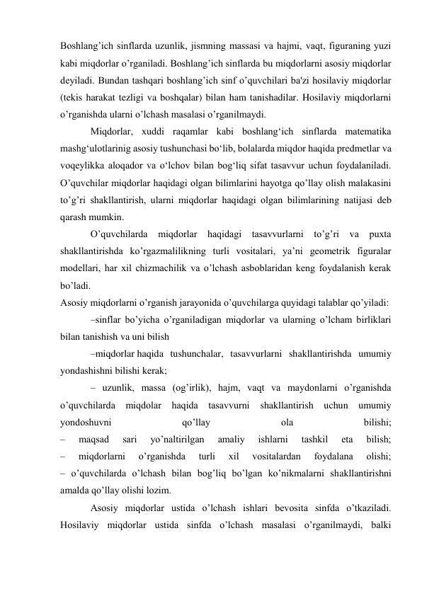 Boshlang’ich sinflarda uzunlik, jismning massasi va hajmi, vaqt, figuraning yuzi 
kabi miqdorlar o’rganiladi. Boshlang’ich sinflarda bu miqdorlarni asosiy miqdorlar 
deyiladi. Bundan tashqari boshlang’ich sinf o’quvchilari ba'zi hosilaviy miqdorlar 
(tekis harakat tezligi va boshqalar) bilan ham tanishadilar. Hosilaviy miqdorlarni 
o’rganishda ularni o’lchash masalasi o’rganilmaydi. 
Miqdorlar, xuddi raqamlar kabi boshlang‘ich sinflarda matematika 
mashg‘ulotlarinig asosiy tushunchasi bo‘lib, bolalarda miqdor haqida predmetlar va 
voqeylikka aloqador va o‘lchov bilan bog‘liq sifat tasavvur uchun foydalaniladi. 
O’quvchilar miqdorlar haqidagi olgan bilimlarini hayotga qo’llay olish malakasini 
to’g’ri shakllantirish, ularni miqdorlar haqidagi olgan bilimlarining natijasi deb 
qarash mumkin. 
O’quvchilarda miqdorlar haqidagi tasavvurlarni to’g’ri va puxta 
shakllantirishda ko’rgazmalilikning turli vositalari, ya’ni geometrik figuralar 
modellari, har xil chizmachilik va o’lchash asboblaridan keng foydalanish kerak 
bo’ladi. 
Asosiy miqdorlarni o’rganish jarayonida o’quvchilarga quyidagi talablar qo’yiladi: 
–sinflar bo’yicha o’rganiladigan miqdorlar va ularning o’lcham birliklari 
bilan tanishish va uni bilish 
–miqdorlar haqida tushunchalar, tasavvurlarni shakllantirishda umumiy 
yondashishni bilishi kerak; 
– uzunlik, massa (og’irlik), hajm, vaqt va maydonlarni o’rganishda 
o’quvchilarda miqdolar haqida tasavvurni 
shakllantirish uchun umumiy 
yondoshuvni 
qo’llay 
ola 
bilishi; 
– 
maqsad 
sari 
yo’naltirilgan 
amaliy 
ishlarni 
tashkil 
eta 
bilish; 
– 
miqdorlarni 
o’rganishda 
turli 
xil 
vositalardan 
foydalana 
olishi; 
– o’quvchilarda o’lchash bilan bog’liq bo’lgan ko’nikmalarni shakllantirishni 
amalda qo’llay olishi lozim. 
Asosiy miqdorlar ustida o’lchash ishlari bevosita sinfda o’tkaziladi. 
Hosilaviy miqdorlar ustida sinfda o’lchash masalasi o’rganilmaydi, balki 
