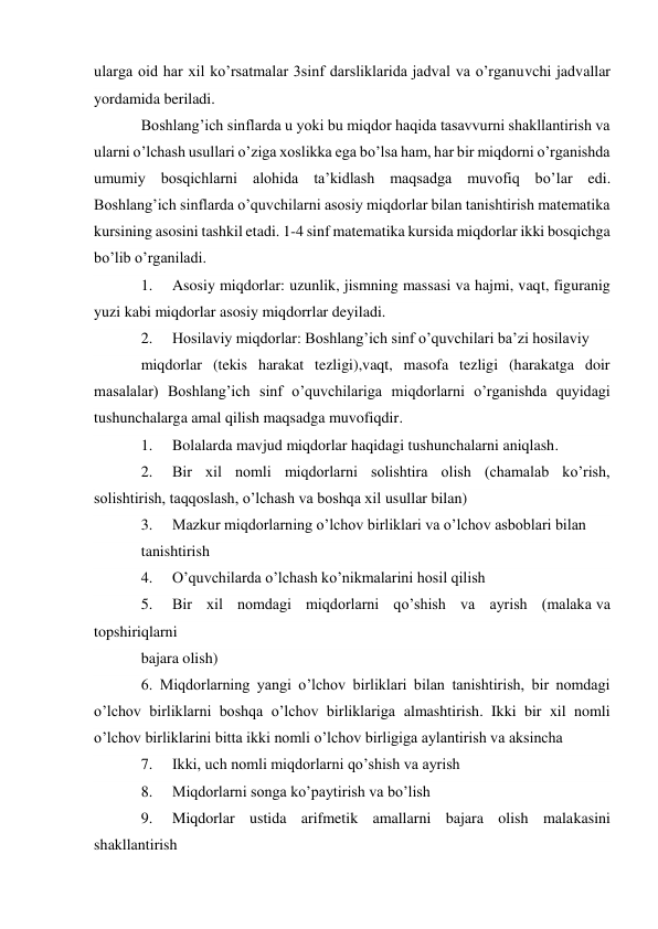 ularga oid har xil ko’rsatmalar 3sinf darsliklarida jadval va o’rganuvchi jadvallar 
yordamida beriladi. 
Boshlang’ich sinflarda u yoki bu miqdor haqida tasavvurni shakllantirish va 
ularni o’lchash usullari o’ziga xoslikka ega bo’lsa ham, har bir miqdorni o’rganishda 
umumiy bosqichlarni alohida ta’kidlash maqsadga muvofiq bo’lar edi. 
Boshlang’ich sinflarda o’quvchilarni asosiy miqdorlar bilan tanishtirish matematika 
kursining asosini tashkil etadi. 1-4 sinf matematika kursida miqdorlar ikki bosqichga 
bo’lib o’rganiladi. 
1. 
Asosiy miqdorlar: uzunlik, jismning massasi va hajmi, vaqt, figuranig 
yuzi kabi miqdorlar asosiy miqdorrlar deyiladi. 
2. 
Hosilaviy miqdorlar: Boshlang’ich sinf o’quvchilari ba’zi hosilaviy 
miqdorlar (tekis harakat tezligi),vaqt, masofa tezligi (harakatga doir 
masalalar) Boshlang’ich sinf o’quvchilariga miqdorlarni o’rganishda quyidagi 
tushunchalarga amal qilish maqsadga muvofiqdir. 
1. 
Bolalarda mavjud miqdorlar haqidagi tushunchalarni aniqlash. 
2. 
Bir xil nomli miqdorlarni solishtira olish (chamalab ko’rish, 
solishtirish, taqqoslash, o’lchash va boshqa xil usullar bilan) 
3. 
Mazkur miqdorlarning o’lchov birliklari va o’lchov asboblari bilan 
tanishtirish 
4. 
O’quvchilarda o’lchash ko’nikmalarini hosil qilish 
5. 
Bir xil nomdagi miqdorlarni qo’shish va ayrish (malaka va 
topshiriqlarni 
bajara olish) 
6. Miqdorlarning yangi o’lchov birliklari bilan tanishtirish, bir nomdagi 
o’lchov birliklarni boshqa o’lchov birliklariga almashtirish. Ikki bir xil nomli 
o’lchov birliklarini bitta ikki nomli o’lchov birligiga aylantirish va aksincha 
7. 
Ikki, uch nomli miqdorlarni qo’shish va ayrish 
8. 
Miqdorlarni songa ko’paytirish va bo’lish 
9. 
Miqdorlar ustida arifmetik amallarni bajara olish malakasini 
shakllantirish 
