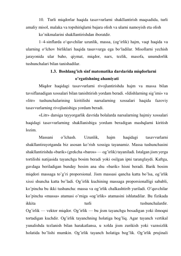 10. Turli miqdorlar haqida tasavvurlarni shakllantirish maqsadida, turli 
amaliy misol, malaka va topshiriqlarni bajara olish va ularni namoyish eta olish 
ko’nikmalarini shakllantirishdan iboratdir. 
1–4-sinflarda o‘quvchilar uzunlik, massa, (og‘irlik) hajm, vaqt haqida va 
ularning o‘lchov birliklari haqida tasavvurga ega bo‘ladilar. Misollarni yechish 
jarayonida ular baho, qiymat, miqdor, narx, tezlik, masofa, unumdorlik 
tushunchalari bilan tanishadilar. 
1.3. Boshlang’ich sinf matematika darslarida miqdorlarni 
o’rgatishning ahamiyati 
Miqdor haqidagi tasavvurlarni rivojlantirishda hajm va massa bilan 
tavsiflanadigan xossalari bilan tanishtirish yordam beradi. «Idishlarning sig’imi» va 
«litr» tushunchalarining kiritilishi narsalarning xossalari haqida fazoviy 
tasavvurlarning rivojlanishiga yordam beradi. 
«Litr» darsiga tayyorgarlik davrida bolalarda narsalarning hajmiy xossalari 
haqidagi tasavvurlarning shakllanishiga yordam beradigan mashqlarni kiritish 
lozim. 
Massani 
o’lchash. 
Uzunlik, 
hajm 
haqidagi 
tasavvurlarni 
shakllantirayotganda biz asosan ko’rish xossiga tayanamiz. Massa tushunchasini 
shakllantirishda «barik» (grekcha «baros» — og’irlik) tayaniladi. Istalgan jism yerga 
tortilishi natijasida tayanchga bosim beradi yoki osilgan ipni taranglaydi. Kaftga, 
gavdaga beriladigan bunday bosim ana shu «barik» hisni beradi. Barik bosim 
miqdori massaga to’g’ri proporsional. Jism massasi qancha katta bo’lsa, og’irlik 
xissi shuncha katta bo’ladi. Og’irlik kuchining massaga proporsionalligi sababli, 
ko’pincha bu ikki tushuncha: massa va og’irlik chalkashtirib yuriladi. O’quvchilar 
ko’pincha «massa» atamasi o’rniga «og’irlik» atamasini ishlatadilar. Bu fizikada 
ikkita 
turli 
tushunchalardir. 
Og’irlik — vektor miqdor. Og’irlik — bu jism tayanchga bosadigan yoki ilmoqni 
tortadigan kuchdir. Og’irlik tayanchning holatiga bog’liq. Agar tayanch vertikal 
yunalishda tezlanish bilan harakatlansa, u xolda jism zurikish yoki vaznsizlik 
holatida bo’lishi mumkin. Og’irlik tayanch holatiga bog’lik. Og’irlik prujinali 
