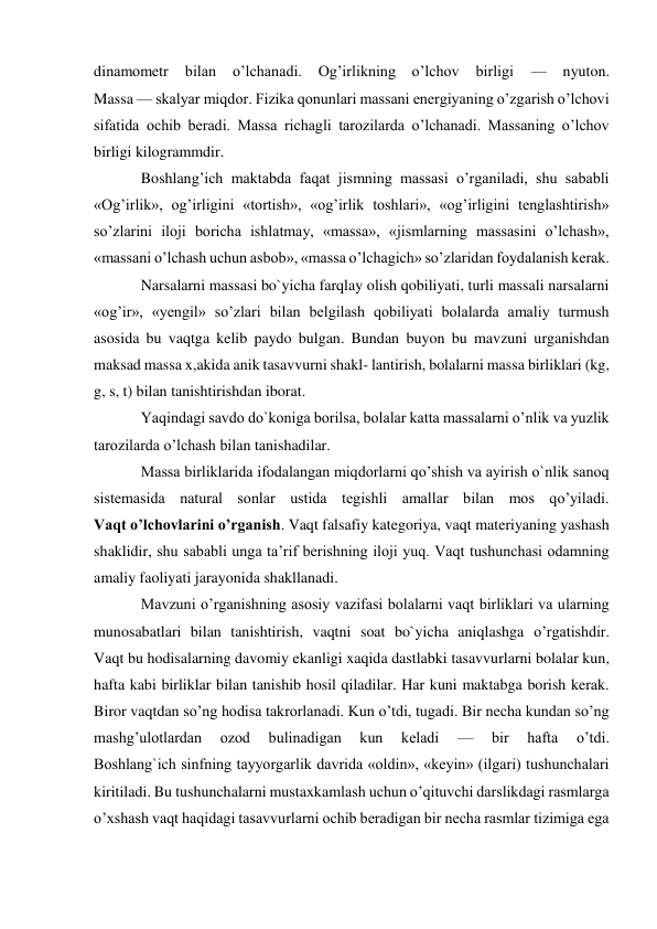 dinamometr 
bilan 
o’lchanadi. 
Og’irlikning o’lchov 
birligi 
— 
nyuton. 
Massa — skalyar miqdor. Fizika qonunlari massani energiyaning o’zgarish o’lchovi 
sifatida ochib beradi. Massa richagli tarozilarda o’lchanadi. Massaning o’lchov 
birligi kilogrammdir. 
Boshlang’ich maktabda faqat jismning massasi o’rganiladi, shu sababli 
«Og’irlik», og’irligini «tortish», «og’irlik toshlari», «og’irligini tenglashtirish» 
so’zlarini iloji boricha ishlatmay, «massa», «jismlarning massasini o’lchash», 
«massani o’lchash uchun asbob», «massa o’lchagich» so’zlaridan foydalanish kerak. 
Narsalarni massasi bo`yicha farqlay olish qobiliyati, turli massali narsalarni 
«og’ir», «yengil» so’zlari bilan belgilash qobiliyati bolalarda amaliy turmush 
asosida bu vaqtga kelib paydo bulgan. Bundan buyon bu mavzuni urganishdan 
maksad massa x,akida anik tasavvurni shakl- lantirish, bolalarni massa birliklari (kg, 
g, s, t) bilan tanishtirishdan iborat. 
Yaqindagi savdo do`koniga borilsa, bolalar katta massalarni o’nlik va yuzlik 
tarozilarda o’lchash bilan tanishadilar. 
Massa birliklarida ifodalangan miqdorlarni qo’shish va ayirish o`nlik sanoq 
sistemasida natural sonlar ustida tegishli amallar bilan mos qo’yiladi. 
Vaqt o’lchovlarini o’rganish. Vaqt falsafiy kategoriya, vaqt materiyaning yashash 
shaklidir, shu sababli unga ta’rif berishning iloji yuq. Vaqt tushunchasi odamning 
amaliy faoliyati jarayonida shakllanadi. 
Mavzuni o’rganishning asosiy vazifasi bolalarni vaqt birliklari va ularning 
munosabatlari bilan tanishtirish, vaqtni soat bo`yicha aniqlashga o’rgatishdir. 
Vaqt bu hodisalarning davomiy ekanligi xaqida dastlabki tasavvurlarni bolalar kun, 
hafta kabi birliklar bilan tanishib hosil qiladilar. Har kuni maktabga borish kerak. 
Biror vaqtdan so’ng hodisa takrorlanadi. Kun o’tdi, tugadi. Bir necha kundan so’ng 
mashg’ulotlardan 
ozod 
bulinadigan 
kun 
keladi 
— 
bir 
hafta 
o’tdi. 
Boshlang`ich sinfning tayyorgarlik davrida «oldin», «keyin» (ilgari) tushunchalari 
kiritiladi. Bu tushunchalarni mustaxkamlash uchun o’qituvchi darslikdagi rasmlarga 
o’xshash vaqt haqidagi tasavvurlarni ochib beradigan bir necha rasmlar tizimiga ega 
