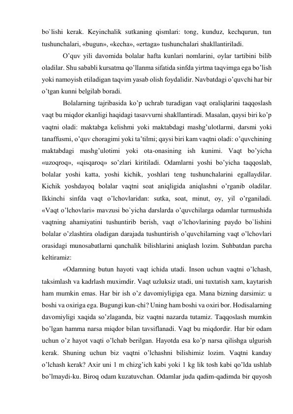 bo`lishi kerak. Keyinchalik sutkaning qismlari: tong, kunduz, kechqurun, tun 
tushunchalari, «bugun», «kecha», «ertaga» tushunchalari shakllantiriladi. 
O’quv yili davomida bolalar hafta kunlari nomlarini, oylar tartibini bilib 
oladilar. Shu sababli kursatma qo’llanma sifatida sinfda yirtma taqvimga ega bo’lish 
yoki namoyish etiladigan taqvim yasab olish foydalidir. Navbatdagi o’quvchi har bir 
o’tgan kunni belgilab boradi. 
Bolalarning tajribasida ko’p uchrab turadigan vaqt oraliqlarini taqqoslash 
vaqt bu miqdor ekanligi haqidagi tasavvurni shakllantiradi. Masalan, qaysi biri ko’p 
vaqtni oladi: maktabga kelishmi yoki maktabdagi mashg’ulotlarmi, darsmi yoki 
tanaffusmi, o’quv choragimi yoki ta’tilmi; qaysi biri kam vaqtni oladi: o’quvchining 
maktabdagi mashg’ulotimi yoki ota-onasining ish kunimi. Vaqt bo’yicha 
«uzoqroq», «qisqaroq» so’zlari kiritiladi. Odamlarni yoshi bo’yicha taqqoslab, 
bolalar yoshi katta, yoshi kichik, yoshlari teng tushunchalarini egallaydilar. 
Kichik yoshdayoq bolalar vaqtni soat aniqligida aniqlashni o’rganib oladilar. 
Ikkinchi sinfda vaqt o’lchovlaridan: sutka, soat, minut, oy, yil o’rganiladi. 
«Vaqt o’lchovlari» mavzusi bo`yicha darslarda o’quvchilarga odamlar turmushida 
vaqtning ahamiyatini tushuntirib berish, vaqt o’lchovlarining paydo bo`lishini 
bolalar o’zlashtira oladigan darajada tushuntirish o’quvchilarning vaqt o’lchovlari 
orasidagi munosabatlarni qanchalik bilishlarini aniqlash lozim. Suhbatdan parcha 
keltiramiz: 
«Odamning butun hayoti vaqt ichida utadi. Inson uchun vaqtni o’lchash, 
taksimlash va kadrlash muximdir. Vaqt uzluksiz utadi, uni tuxtatish xam, kaytarish 
ham mumkin emas. Har bir ish o’z davomiyligiga ega. Mana bizning darsimiz: u 
boshi va oxiriga ega. Bugungi kun-chi? Uning ham boshi va oxiri bor. Hodisalarning 
davomiyligi xaqida so’zlaganda, biz vaqtni nazarda tutamiz. Taqqoslash mumkin 
bo’lgan hamma narsa miqdor bilan tavsiflanadi. Vaqt bu miqdordir. Har bir odam 
uchun o’z hayot vaqti o’lchab berilgan. Hayotda esa ko’p narsa qilishga ulgurish 
kerak. Shuning uchun biz vaqtni o’lchashni bilishimiz lozim. Vaqtni kanday 
o’lchash kerak? Axir uni 1 m chizg’ich kabi yoki 1 kg lik tosh kabi qo’lda ushlab 
bo’lmaydi-ku. Biroq odam kuzatuvchan. Odamlar juda qadim-qadimda bir quyosh 
