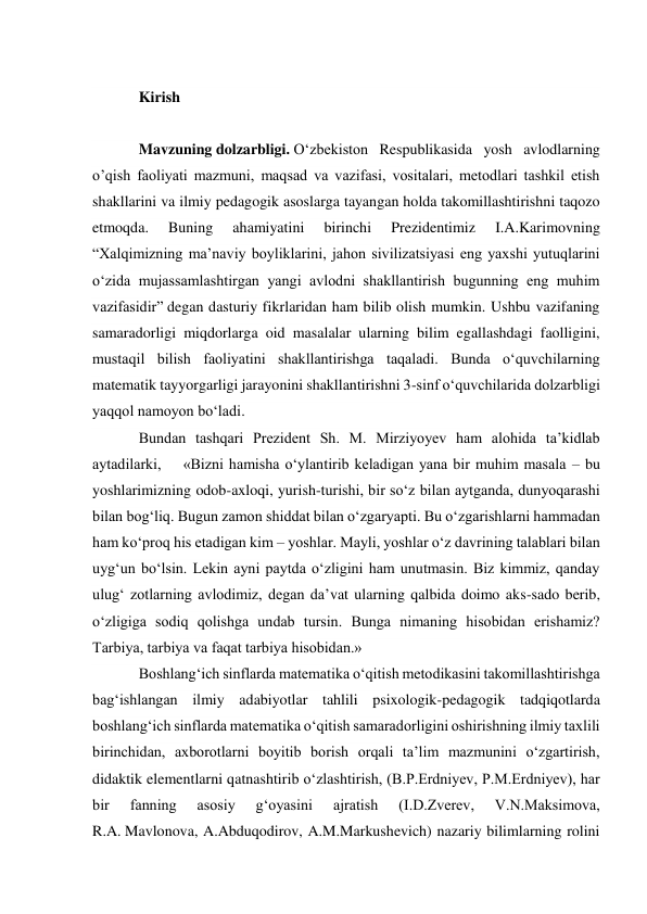  
Kirish 
 
Mavzuning dolzarbligi. O‘zbekiston Respublikasida yosh avlodlarning 
o’qish faoliyati mazmuni, maqsad va vazifasi, vositalari, metodlari tashkil etish 
shakllarini va ilmiy pedagogik asoslarga tayangan holda takomillashtirishni taqozo 
etmoqda. 
Buning 
ahamiyatini 
birinchi 
Prezidentimiz 
I.A.Karimovning 
“Xalqimizning ma’naviy boyliklarini, jahon sivilizatsiyasi eng yaxshi yutuqlarini 
o‘zida mujassamlashtirgan yangi avlodni shakllantirish bugunning eng muhim 
vazifasidir” degan dasturiy fikrlaridan ham bilib olish mumkin. Ushbu vazifaning 
samaradorligi miqdorlarga oid masalalar ularning bilim egallashdagi faolligini, 
mustaqil bilish faoliyatini shakllantirishga taqaladi. Bunda o‘quvchilarning 
matematik tayyorgarligi jarayonini shakllantirishni 3-sinf o‘quvchilarida dolzarbligi 
yaqqol namoyon bo‘ladi. 
Bundan tashqari Prezident Sh. M. Mirziyoyev ham alohida ta’kidlab 
aytadilarki,    «Bizni hamisha o‘ylantirib keladigan yana bir muhim masala – bu 
yoshlarimizning odob-axloqi, yurish-turishi, bir so‘z bilan aytganda, dunyoqarashi 
bilan bog‘liq. Bugun zamon shiddat bilan o‘zgaryapti. Bu o‘zgarishlarni hammadan 
ham ko‘proq his etadigan kim – yoshlar. Mayli, yoshlar o‘z davrining talablari bilan 
uyg‘un bo‘lsin. Lekin ayni paytda o‘zligini ham unutmasin. Biz kimmiz, qanday 
ulug‘ zotlarning avlodimiz, degan da’vat ularning qalbida doimo aks-sado berib, 
o‘zligiga sodiq qolishga undab tursin. Bunga nimaning hisobidan erishamiz? 
Tarbiya, tarbiya va faqat tarbiya hisobidan.» 
Boshlang‘ich sinflarda matematika o‘qitish metodikasini takomillashtirishga 
bag‘ishlangan ilmiy adabiyotlar tahlili psixologik-pedagogik tadqiqotlarda 
boshlang‘ich sinflarda matematika o‘qitish samaradorligini oshirishning ilmiy taxlili 
birinchidan, axborotlarni boyitib borish orqali ta’lim mazmunini o‘zgartirish, 
didaktik elementlarni qatnashtirib o‘zlashtirish, (B.P.Erdniyev, P.M.Erdniyev), har 
bir 
fanning 
asosiy 
g‘oyasini 
ajratish 
(I.D.Zverev, 
V.N.Maksimova, 
R.A. Mavlonova, A.Abduqodirov, A.M.Markushevich) nazariy bilimlarning rolini 
