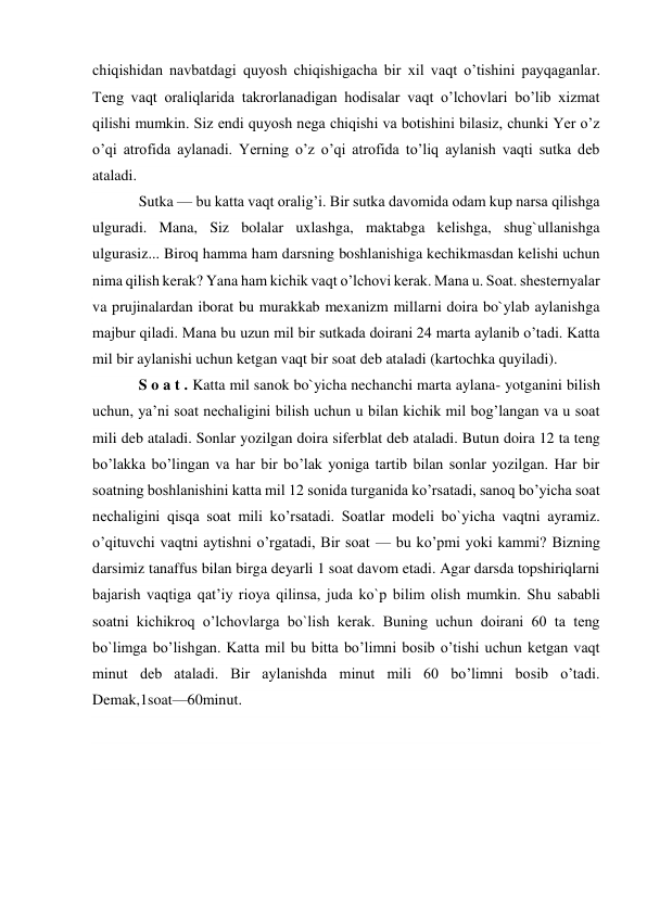 chiqishidan navbatdagi quyosh chiqishigacha bir xil vaqt o’tishini payqaganlar. 
Teng vaqt oraliqlarida takrorlanadigan hodisalar vaqt o’lchovlari bo’lib xizmat 
qilishi mumkin. Siz endi quyosh nega chiqishi va botishini bilasiz, chunki Yer o’z 
o’qi atrofida aylanadi. Yerning o’z o’qi atrofida to’liq aylanish vaqti sutka deb 
ataladi. 
Sutka — bu katta vaqt oralig’i. Bir sutka davomida odam kup narsa qilishga 
ulguradi. Mana, Siz bolalar uxlashga, maktabga kelishga, shug`ullanishga 
ulgurasiz... Biroq hamma ham darsning boshlanishiga kechikmasdan kelishi uchun 
nima qilish kerak? Yana ham kichik vaqt o’lchovi kerak. Mana u. Soat. shesternyalar 
va prujinalardan iborat bu murakkab mexanizm millarni doira bo`ylab aylanishga 
majbur qiladi. Mana bu uzun mil bir sutkada doirani 24 marta aylanib o’tadi. Katta 
mil bir aylanishi uchun ketgan vaqt bir soat deb ataladi (kartochka quyiladi). 
S o a t . Katta mil sanok bo`yicha nechanchi marta aylana- yotganini bilish 
uchun, ya’ni soat nechaligini bilish uchun u bilan kichik mil bog’langan va u soat 
mili deb ataladi. Sonlar yozilgan doira siferblat deb ataladi. Butun doira 12 ta teng 
bo’lakka bo’lingan va har bir bo’lak yoniga tartib bilan sonlar yozilgan. Har bir 
soatning boshlanishini katta mil 12 sonida turganida ko’rsatadi, sanoq bo’yicha soat 
nechaligini qisqa soat mili ko’rsatadi. Soatlar modeli bo`yicha vaqtni ayramiz. 
o’qituvchi vaqtni aytishni o’rgatadi, Bir soat — bu ko’pmi yoki kammi? Bizning 
darsimiz tanaffus bilan birga deyarli 1 soat davom etadi. Agar darsda topshiriqlarni 
bajarish vaqtiga qat’iy rioya qilinsa, juda ko`p bilim olish mumkin. Shu sababli 
soatni kichikroq o’lchovlarga bo`lish kerak. Buning uchun doirani 60 ta teng 
bo`limga bo’lishgan. Katta mil bu bitta bo’limni bosib o’tishi uchun ketgan vaqt 
minut deb ataladi. Bir aylanishda minut mili 60 bo’limni bosib o’tadi. 
Demak,1soat—60minut. 
 
 
 
 
 
