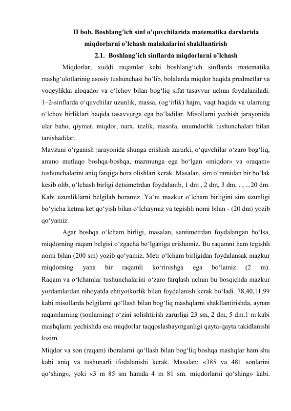 II bob. Boshlang’ich sinf o’quvchilarida matematika darslarida 
miqdorlarni o’lchash malakalarini shakllantirish 
2.1. Boshlang’ich sinflarda miqdorlarni o’lchash 
Miqdorlar, xuddi raqamlar kabi boshlang‘ich sinflarda matematika 
mashg‘ulotlarinig asosiy tushunchasi bo‘lib, bolalarda miqdor haqida predmetlar va 
voqeylikka aloqador va o‘lchov bilan bog‘liq sifat tasavvur uchun foydalaniladi. 
1–2-sinflarda o‘quvchilar uzunlik, massa, (og‘irlik) hajm, vaqt haqida va ularning 
o‘lchov birliklari haqida tasavvurga ega bo‘ladilar. Misollarni yechish jarayonida 
ular baho, qiymat, miqdor, narx, tezlik, masofa, unumdorlik tushunchalari bilan 
tanishadilar. 
Mavzuni o‘rganish jarayonida shunga erishish zarurki, o‘quvchilar o‘zaro bog‘liq, 
ammo mutlaqo boshqa-boshqa, mazmunga ega bo‘lgan «miqdor» va «raqam» 
tushunchalarini aniq farqiga bora olishlari kerak. Masalan, sim o‘ramidan bir bo‘lak 
kesib olib, o‘lchash birligi detsimetrdan foydalanib, 1 dm , 2 dm, 3 dm, . , ...20 dm. 
Kabi uzunliklarni belgilab boramiz. Ya’ni mazkur o‘lcham birligini sim uzunligi 
bo‘yicha ketma ket qo‘yish bilan o‘lchaymiz va tegishli nomi bilan - (20 dm) yozib 
qo‘yamiz. 
Agar boshqa o‘lcham birligi, masalan, santimetrdan foydalangan bo‘lsa, 
miqdorning raqam belgisi o‘zgacha bo‘lganiga erishamiz. Bu raqamni ham tegishli 
nomi bilan (200 sm) yozib qo‘yamiz. Metr o‘lcham birligidan foydalansak mazkur 
miqdorning 
yana 
bir 
raqamli 
ko‘rinishga 
ega 
bo‘lamiz 
(2 
m). 
Raqam va o‘lchamlar tushunchalarini o‘zaro farqlash uchun bu bosqichda mazkur 
yordamlardan nihoyatda ehtiyotkorlik bilan foydalanish kerak bo‘ladi. 78,40,11,99 
kabi misollarda belgilarni qo‘llash bilan bog‘liq mashqlarni shakllantirishda, aynan 
raqamlarning (sonlarning) o‘zini solishtirish zarurligi 23 sm, 2 dm, 5 dm.1 m kabi 
mashqlarni yechishda esa miqdorlar taqqoslashayotganligi qayta-qayta takidlanishi 
lozim. 
Miqdor va son (raqam) iboralarni qo‘llash bilan bog‘liq boshqa mashqlar ham shu 
kabi aniq va tushunarli ifodalanishi kerak. Masalan; «385 va 481 sonlarini 
qo‘shing», yoki «3 m 85 sm hamda 4 m 81 sm. miqdorlarni qo‘shing» kabi. 
