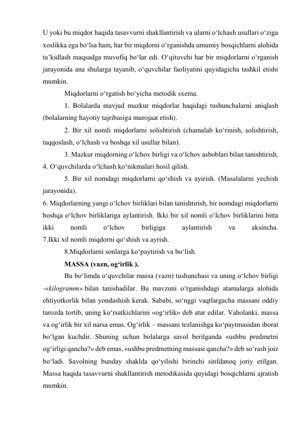 U yoki bu miqdor haqida tasavvurni shakllantirish va ularni o‘lchash usullari o‘ziga 
xoslikka ega bo‘lsa ham, har bir miqdorni o‘rganishda umumiy bosqichlarni alohida 
ta’kidlash maqsadga muvofiq bo‘lar edi. O‘qituvchi har bir miqdorlarni o‘rganish 
jarayonida ana shularga tayanib, o‘quvchilar faoliyatini quyidagicha tashkil etishi 
mumkin. 
Miqdorlarni o‘rgatish bo‘yicha metodik sxema. 
1. Bolalarda mavjud mazkur miqdorlar haqidagi tushunchalarni aniqlash 
(bolalarning hayotiy tajribasiga murojaat etish). 
2. Bir xil nomli miqdorlarni solishtirish (chamalab ko‘rinish, solishtirish, 
taqqoslash, o‘lchash va boshqa xil usullar bilan). 
3. Mazkur miqdorning o‘lchov birligi va o‘lchov asboblari bilan tanishtirish. 
4. O‘quvchilarda o‘lchash ko‘nikmalari hosil qilish. 
5. Bir xil nomdagi miqdorlarni qo‘shish va ayirish. (Masalalarni yechish 
jarayonida). 
6. Miqdorlarning yangi o‘lchov birliklari bilan tanishtirish, bir nomdagi miqdorlarni 
boshqa o‘lchov birliklariga aylantirish. Ikki bir xil nomli o‘lchov birliklarini bitta 
ikki 
nomli 
o‘lchov 
birligiga 
aylantirish 
va 
aksincha. 
7.Ikki xil nomli miqdorni qo‘shish va ayrish. 
8.Miqdorlarni sonlarga ko‘paytirish va bo‘lish. 
MASSA (vazn, og‘irlik ). 
Bu bo‘limda o‘quvchilar massa (vazn) tushunchasi va uning o‘lchov birligi 
-«kilogramm» bilan tanishadilar. Bu mavzuni o‘rganishdagi atamalarga alohida 
ehtiyotkorlik bilan yondashish kerak. Sababi, so‘nggi vaqtlargacha massani oddiy 
tarozda tortib, uning ko‘rsatkichlarini «og‘irlik» deb atar edilar. Vaholanki, massa 
va og‘irlik bir xil narsa emas. Og‘irlik – massani tezlanishga ko‘paytmasidan iborat 
bo‘lgan kuchdir. Shuning uchun bolalarga savol berilganda «ushbu predmetni 
og‘irligi qancha?» deb emas, «ushbu predmetning massasi qancha?» deb so‘rash joiz 
bo‘ladi. Savolning bunday shaklda qo‘yilishi birinchi sinfdanoq joriy etilgan. 
Massa haqida tasavvurni shakllantirish metodikasida quyidagi bosqichlarni ajratish 
mumkin. 
