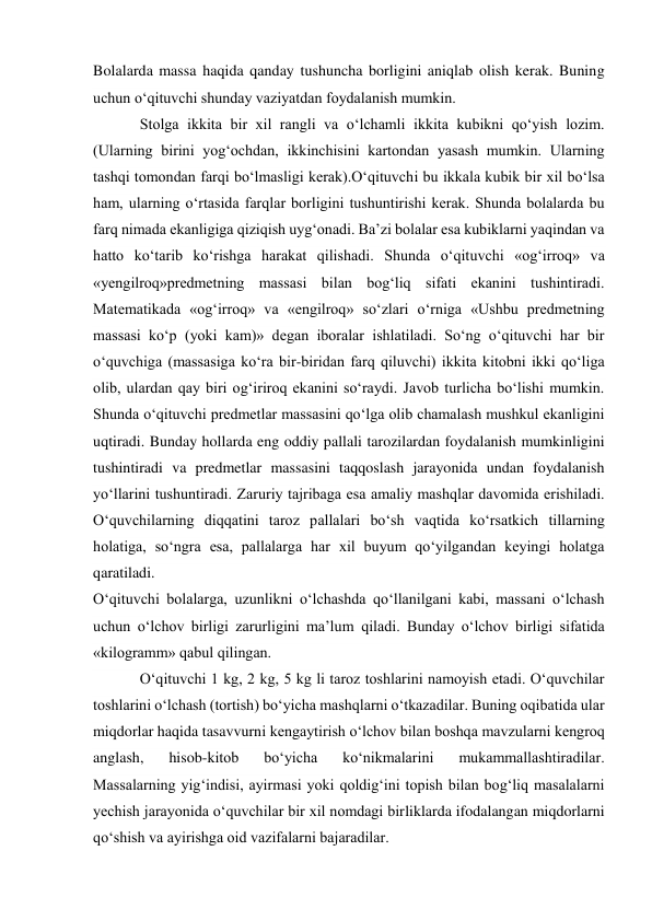 Bolalarda massa haqida qanday tushuncha borligini aniqlab olish kerak. Buning 
uchun o‘qituvchi shunday vaziyatdan foydalanish mumkin. 
Stolga ikkita bir xil rangli va o‘lchamli ikkita kubikni qo‘yish lozim. 
(Ularning birini yog‘ochdan, ikkinchisini kartondan yasash mumkin. Ularning 
tashqi tomondan farqi bo‘lmasligi kerak).O‘qituvchi bu ikkala kubik bir xil bo‘lsa 
ham, ularning o‘rtasida farqlar borligini tushuntirishi kerak. Shunda bolalarda bu 
farq nimada ekanligiga qiziqish uyg‘onadi. Ba’zi bolalar esa kubiklarni yaqindan va 
hatto ko‘tarib ko‘rishga harakat qilishadi. Shunda o‘qituvchi «og‘irroq» va 
«yengilroq»predmetning massasi bilan bog‘liq sifati ekanini tushintiradi. 
Matematikada «og‘irroq» va «engilroq» so‘zlari o‘rniga «Ushbu predmetning 
massasi ko‘p (yoki kam)» degan iboralar ishlatiladi. So‘ng o‘qituvchi har bir 
o‘quvchiga (massasiga ko‘ra bir-biridan farq qiluvchi) ikkita kitobni ikki qo‘liga 
olib, ulardan qay biri og‘iriroq ekanini so‘raydi. Javob turlicha bo‘lishi mumkin. 
Shunda o‘qituvchi predmetlar massasini qo‘lga olib chamalash mushkul ekanligini 
uqtiradi. Bunday hollarda eng oddiy pallali tarozilardan foydalanish mumkinligini 
tushintiradi va predmetlar massasini taqqoslash jarayonida undan foydalanish 
yo‘llarini tushuntiradi. Zaruriy tajribaga esa amaliy mashqlar davomida erishiladi. 
O‘quvchilarning diqqatini taroz pallalari bo‘sh vaqtida ko‘rsatkich tillarning 
holatiga, so‘ngra esa, pallalarga har xil buyum qo‘yilgandan keyingi holatga 
qaratiladi. 
O‘qituvchi bolalarga, uzunlikni o‘lchashda qo‘llanilgani kabi, massani o‘lchash 
uchun o‘lchov birligi zarurligini ma’lum qiladi. Bunday o‘lchov birligi sifatida 
«kilogramm» qabul qilingan. 
O‘qituvchi 1 kg, 2 kg, 5 kg li taroz toshlarini namoyish etadi. O‘quvchilar 
toshlarini o‘lchash (tortish) bo‘yicha mashqlarni o‘tkazadilar. Buning oqibatida ular 
miqdorlar haqida tasavvurni kengaytirish o‘lchov bilan boshqa mavzularni kengroq 
anglash, 
hisob-kitob 
bo‘yicha 
ko‘nikmalarini 
mukammallashtiradilar. 
Massalarning yig‘indisi, ayirmasi yoki qoldig‘ini topish bilan bog‘liq masalalarni 
yechish jarayonida o‘quvchilar bir xil nomdagi birliklarda ifodalangan miqdorlarni 
qo‘shish va ayirishga oid vazifalarni bajaradilar. 
