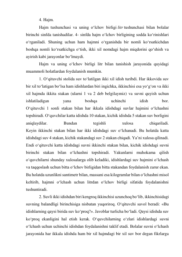 4. Hajm. 
Hajm tushunchasi va uning o‘lchov birligi litr tushunchasi bilan bolalar 
birinchi sinfda tanishadilar. 4- sinfda hajm o‘lchov birligining sodda ko‘rinishlari 
o‘rganiladi. Shuning uchun ham hajmni o‘rganishda bir nomli ko‘rsatkichdan 
boshqa nomli ko‘rsatkichga o‘tish, ikki xil nomdagi hajm miqdorini qo‘shish va 
ayirish kabi jarayonlar bo‘lmaydi. 
Hajm va uning o‘lchov birligi litr bilan tanishish jarayonida quyidagi 
muammoli holatlardan foydalanish mumkin. 
1. O‘qituvchi stolida suv to‘latilgan ikki xil idish turibdi. Har ikkovida suv 
bir xil to‘latigan bo‘lsa ham idishlardan biri ingichka, ikkinchisi esa yo‘g‘on va ikki 
xil hajmda ikkita stakan (ularni 1 va 2 deb belgilaymiz) va suvni quyish uchun 
ishlatiladigan 
yana 
boshqa 
uchinchi 
idish 
bor. 
O‘qituvchi 1 sonli stakan bilan har ikkala idishdagi suvlar hajmini o‘lchashni 
topshiradi. O‘quvchilar katta idishda 10 stakan, kichik idishda 5 stakan suv borligini 
aniqlaydilar. 
Bundan 
tegishli 
xulosa 
chiqariladi. 
Keyin ikkinchi stakan bilan har ikki idishdagi suv o‘lchanadi. Bu holatda katta 
idishdagi suv 4 stakan, kichik stakandagi suv 2 stakan chiqadi. Ya’ni xulosa qilinadi. 
Endi o‘qituvchi katta idishdagi suvni ikkinchi stakan bilan, kichik idishdagi suvni 
birinchi stakan bilan o‘lchashni topshiradi. Yakunlarni muhokama qilish 
o‘quvchilarni shunday xulosalarga olib keladiki, idishlardagi suv hajmini o‘lchash 
va taqqoslash uchun bitta o‘lchov birligidan bitta stakandan foydalanish zarur ekan. 
Bu holatda uzunlikni santimetr bilan, massani esa kilogramlar bilan o‘lchashni misol 
keltirib, hajmni o‘lchash uchun litrdan o‘lchov birligi sifatida foydalanishni 
tushuntiradi. 
2. Suvli ikki idishdan biri kengroq ikkinchisi uzunchoq bo‘lib, ikkinchisidagi 
suvning balandligi birinchisiga nisbatan yuqoriroq. O‘qituvchi savol beradi: «Bu 
idishlarning qaysi birida suv ko‘proq?». Javoblar turlicha bo‘ladi. Qaysi idishda suv 
ko‘proq ekanligini hal etish kerak. O‘quvchilarning o‘zlari idishlardagi suvni 
o‘lchash uchun uchinchi idishdan foydalanishni taklif etadi. Bolalar suvni o‘lchash 
jarayonida har ikkala idishda ham bir xil hajmdagi bir xil suv bor degan fikrlarga 
