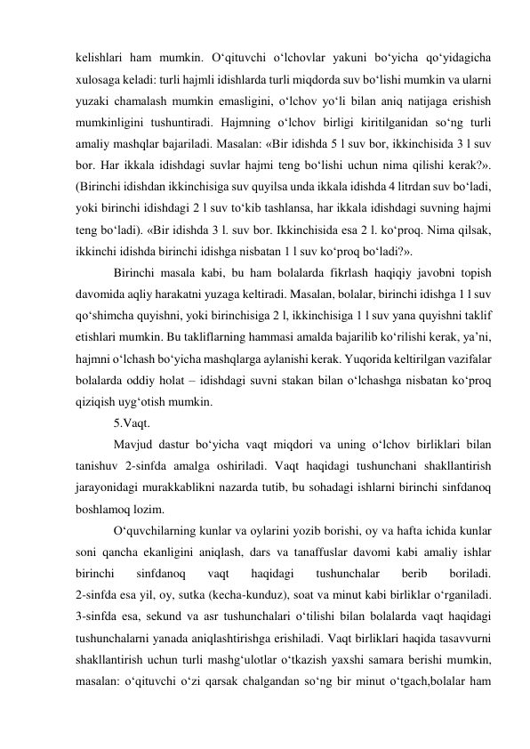 kelishlari ham mumkin. O‘qituvchi o‘lchovlar yakuni bo‘yicha qo‘yidagicha 
xulosaga keladi: turli hajmli idishlarda turli miqdorda suv bo‘lishi mumkin va ularni 
yuzaki chamalash mumkin emasligini, o‘lchov yo‘li bilan aniq natijaga erishish 
mumkinligini tushuntiradi. Hajmning o‘lchov birligi kiritilganidan so‘ng turli 
amaliy mashqlar bajariladi. Masalan: «Bir idishda 5 l suv bor, ikkinchisida 3 l suv 
bor. Har ikkala idishdagi suvlar hajmi teng bo‘lishi uchun nima qilishi kerak?». 
(Birinchi idishdan ikkinchisiga suv quyilsa unda ikkala idishda 4 litrdan suv bo‘ladi, 
yoki birinchi idishdagi 2 l suv to‘kib tashlansa, har ikkala idishdagi suvning hajmi 
teng bo‘ladi). «Bir idishda 3 l. suv bor. Ikkinchisida esa 2 l. ko‘proq. Nima qilsak, 
ikkinchi idishda birinchi idishga nisbatan 1 l suv ko‘proq bo‘ladi?». 
Birinchi masala kabi, bu ham bolalarda fikrlash haqiqiy javobni topish 
davomida aqliy harakatni yuzaga keltiradi. Masalan, bolalar, birinchi idishga 1 l suv 
qo‘shimcha quyishni, yoki birinchisiga 2 l, ikkinchisiga 1 l suv yana quyishni taklif 
etishlari mumkin. Bu takliflarning hammasi amalda bajarilib ko‘rilishi kerak, ya’ni, 
hajmni o‘lchash bo‘yicha mashqlarga aylanishi kerak. Yuqorida keltirilgan vazifalar 
bolalarda oddiy holat – idishdagi suvni stakan bilan o‘lchashga nisbatan ko‘proq 
qiziqish uyg‘otish mumkin. 
5.Vaqt. 
Mavjud dastur bo‘yicha vaqt miqdori va uning o‘lchov birliklari bilan 
tanishuv 2-sinfda amalga oshiriladi. Vaqt haqidagi tushunchani shakllantirish 
jarayonidagi murakkablikni nazarda tutib, bu sohadagi ishlarni birinchi sinfdanoq 
boshlamoq lozim. 
O‘quvchilarning kunlar va oylarini yozib borishi, oy va hafta ichida kunlar 
soni qancha ekanligini aniqlash, dars va tanaffuslar davomi kabi amaliy ishlar 
birinchi 
sinfdanoq 
vaqt 
haqidagi 
tushunchalar 
berib 
boriladi. 
2-sinfda esa yil, oy, sutka (kecha-kunduz), soat va minut kabi birliklar o‘rganiladi. 
3-sinfda esa, sekund va asr tushunchalari o‘tilishi bilan bolalarda vaqt haqidagi 
tushunchalarni yanada aniqlashtirishga erishiladi. Vaqt birliklari haqida tasavvurni 
shakllantirish uchun turli mashg‘ulotlar o‘tkazish yaxshi samara berishi mumkin, 
masalan: o‘qituvchi o‘zi qarsak chalgandan so‘ng bir minut o‘tgach,bolalar ham 
