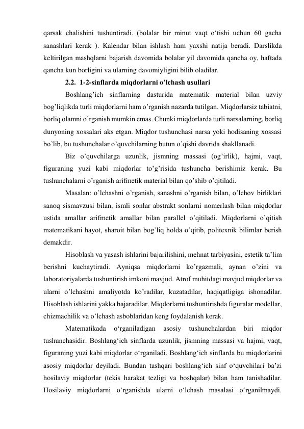 qarsak chalishini tushuntiradi. (bolalar bir minut vaqt o‘tishi uchun 60 gacha 
sanashlari kerak ). Kalendar bilan ishlash ham yaxshi natija beradi. Darslikda 
keltirilgan mashqlarni bajarish davomida bolalar yil davomida qancha oy, haftada 
qancha kun borligini va ularning davomiyligini bilib oladilar. 
2.2. 1-2-sinflarda miqdorlarni o’lchash usullari 
Boshlang’ich sinflarning dasturida matematik material bilan uzviy 
bog’liqlikda turli miqdorlarni ham o’rganish nazarda tutilgan. Miqdorlarsiz tabiatni, 
borliq olamni o’rganish mumkin emas. Chunki miqdorlarda turli narsalarning, borliq 
dunyoning xossalari aks etgan. Miqdor tushunchasi narsa yoki hodisaning xossasi 
bo’lib, bu tushunchalar o’quvchilarning butun o’qishi davrida shakllanadi. 
Biz o’quvchilarga uzunlik, jismning massasi (og’irlik), hajmi, vaqt, 
figuraning yuzi kabi miqdorlar to’g’risida tushuncha berishimiz kerak. Bu 
tushunchalarni o’rganish arifmetik material bilan qo’shib o’qitiladi. 
Masalan: o’lchashni o’rganish, sanashni o’rganish bilan, o’lchov birliklari 
sanoq sismavzusi bilan, ismli sonlar abstrakt sonlarni nomerlash bilan miqdorlar 
ustida amallar arifmetik amallar bilan parallel o’qitiladi. Miqdorlarni o’qitish 
matematikani hayot, sharoit bilan bog’liq holda o’qitib, politexnik bilimlar berish 
demakdir. 
Hisoblash va yasash ishlarini bajarilishini, mehnat tarbiyasini, estetik ta’lim 
berishni kuchaytiradi. Ayniqsa miqdorlarni ko’rgazmali, aynan o’zini va 
laboratoriyalarda tushuntirish imkoni mavjud. Atrof muhitdagi mavjud miqdorlar va 
ularni o’lchashni amaliyotda ko’radilar, kuzatadilar, haqiqatligiga ishonadilar. 
Hisoblash ishlarini yakka bajaradilar. Miqdorlarni tushuntirishda figuralar modellar, 
chizmachilik va o’lchash asboblaridan keng foydalanish kerak. 
Matematikada 
o‘rganiladigan 
asosiy 
tushunchalardan 
biri 
miqdor 
tushunchasidir. Boshlang‘ich sinflarda uzunlik, jismning massasi va hajmi, vaqt, 
figuraning yuzi kabi miqdorlar o‘rganiladi. Boshlang‘ich sinflarda bu miqdorlarini 
asosiy miqdorlar deyiladi. Bundan tashqari boshlang‘ich sinf o‘quvchilari ba’zi 
hosilaviy miqdorlar (tekis harakat tezligi va boshqalar) bilan ham tanishadilar. 
Hosilaviy miqdorlarni o‘rganishda ularni o‘lchash masalasi o‘rganilmaydi. 
