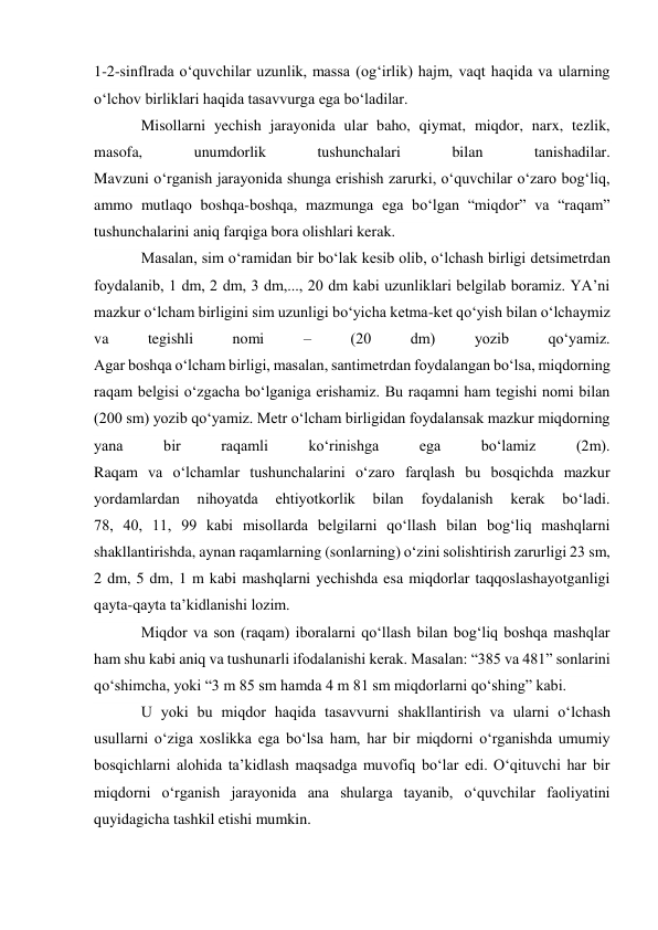 1-2-sinflrada o‘quvchilar uzunlik, massa (og‘irlik) hajm, vaqt haqida va ularning 
o‘lchov birliklari haqida tasavvurga ega bo‘ladilar. 
Misollarni yechish jarayonida ular baho, qiymat, miqdor, narx, tezlik, 
masofa, 
unumdorlik 
tushunchalari 
bilan 
tanishadilar. 
Mavzuni o‘rganish jarayonida shunga erishish zarurki, o‘quvchilar o‘zaro bog‘liq, 
ammo mutlaqo boshqa-boshqa, mazmunga ega bo‘lgan “miqdor” va “raqam” 
tushunchalarini aniq farqiga bora olishlari kerak. 
Masalan, sim o‘ramidan bir bo‘lak kesib olib, o‘lchash birligi detsimetrdan 
foydalanib, 1 dm, 2 dm, 3 dm,..., 20 dm kabi uzunliklari belgilab boramiz. YA’ni 
mazkur o‘lcham birligini sim uzunligi bo‘yicha ketma-ket qo‘yish bilan o‘lchaymiz 
va 
tegishli 
nomi 
– 
(20 
dm) 
yozib 
qo‘yamiz. 
Agar boshqa o‘lcham birligi, masalan, santimetrdan foydalangan bo‘lsa, miqdorning 
raqam belgisi o‘zgacha bo‘lganiga erishamiz. Bu raqamni ham tegishi nomi bilan 
(200 sm) yozib qo‘yamiz. Metr o‘lcham birligidan foydalansak mazkur miqdorning 
yana 
bir 
raqamli 
ko‘rinishga 
ega 
bo‘lamiz 
(2m). 
Raqam va o‘lchamlar tushunchalarini o‘zaro farqlash bu bosqichda mazkur 
yordamlardan 
nihoyatda 
ehtiyotkorlik 
bilan 
foydalanish 
kerak 
bo‘ladi. 
78, 40, 11, 99 kabi misollarda belgilarni qo‘llash bilan bog‘liq mashqlarni 
shakllantirishda, aynan raqamlarning (sonlarning) o‘zini solishtirish zarurligi 23 sm, 
2 dm, 5 dm, 1 m kabi mashqlarni yechishda esa miqdorlar taqqoslashayotganligi 
qayta-qayta ta’kidlanishi lozim. 
Miqdor va son (raqam) iboralarni qo‘llash bilan bog‘liq boshqa mashqlar 
ham shu kabi aniq va tushunarli ifodalanishi kerak. Masalan: “385 va 481” sonlarini 
qo‘shimcha, yoki “3 m 85 sm hamda 4 m 81 sm miqdorlarni qo‘shing” kabi. 
U yoki bu miqdor haqida tasavvurni shakllantirish va ularni o‘lchash 
usullarni o‘ziga xoslikka ega bo‘lsa ham, har bir miqdorni o‘rganishda umumiy 
bosqichlarni alohida ta’kidlash maqsadga muvofiq bo‘lar edi. O‘qituvchi har bir 
miqdorni o‘rganish jarayonida ana shularga tayanib, o‘quvchilar faoliyatini 
quyidagicha tashkil etishi mumkin. 
