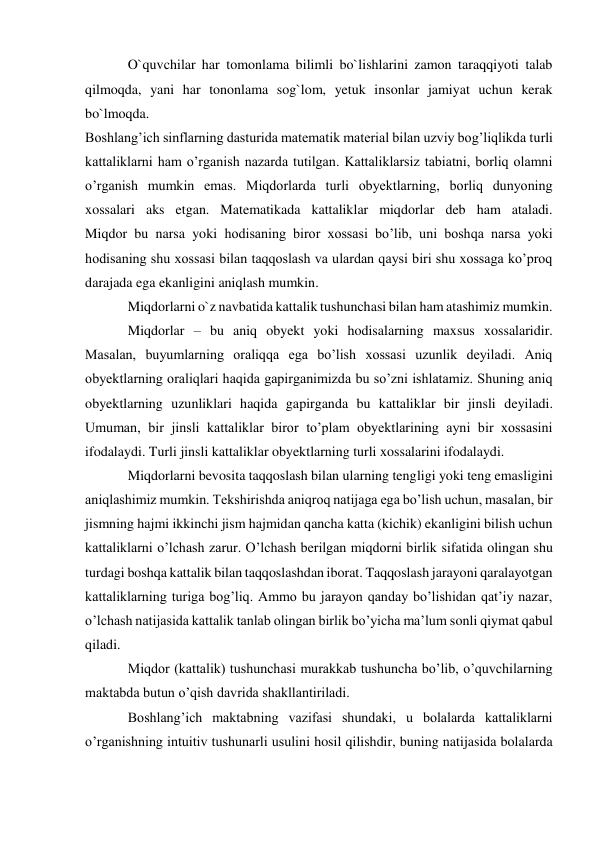 O`quvchilar har tomonlama bilimli bo`lishlarini zamon taraqqiyoti talab 
qilmoqda, yani har tononlama sog`lom, yetuk insonlar jamiyat uchun kerak 
bo`lmoqda. 
Boshlang’ich sinflarning dasturida matematik material bilan uzviy bog’liqlikda turli 
kattaliklarni ham o’rganish nazarda tutilgan. Kattaliklarsiz tabiatni, borliq olamni 
o’rganish mumkin emas. Miqdorlarda turli obyektlarning, borliq dunyoning 
xossalari aks etgan. Matematikada kattaliklar miqdorlar deb ham ataladi. 
Miqdor bu narsa yoki hodisaning biror xossasi bo’lib, uni boshqa narsa yoki 
hodisaning shu xossasi bilan taqqoslash va ulardan qaysi biri shu xossaga ko’proq 
darajada ega ekanligini aniqlash mumkin. 
Miqdorlarni o`z navbatida kattalik tushunchasi bilan ham atashimiz mumkin. 
Miqdorlar – bu aniq obyekt yoki hodisalarning maxsus xossalaridir. 
Masalan, buyumlarning oraliqqa ega bo’lish xossasi uzunlik deyiladi. Aniq 
obyektlarning oraliqlari haqida gapirganimizda bu so’zni ishlatamiz. Shuning aniq 
obyektlarning uzunliklari haqida gapirganda bu kattaliklar bir jinsli deyiladi. 
Umuman, bir jinsli kattaliklar biror to’plam obyektlarining ayni bir xossasini 
ifodalaydi. Turli jinsli kattaliklar obyektlarning turli xossalarini ifodalaydi. 
Miqdorlarni bevosita taqqoslash bilan ularning tengligi yoki teng emasligini 
aniqlashimiz mumkin. Tekshirishda aniqroq natijaga ega bo’lish uchun, masalan, bir 
jismning hajmi ikkinchi jism hajmidan qancha katta (kichik) ekanligini bilish uchun 
kattaliklarni o’lchash zarur. O’lchash berilgan miqdorni birlik sifatida olingan shu 
turdagi boshqa kattalik bilan taqqoslashdan iborat. Taqqoslash jarayoni qaralayotgan 
kattaliklarning turiga bog’liq. Ammo bu jarayon qanday bo’lishidan qat’iy nazar, 
o’lchash natijasida kattalik tanlab olingan birlik bo’yicha ma’lum sonli qiymat qabul 
qiladi. 
Miqdor (kattalik) tushunchasi murakkab tushuncha bo’lib, o’quvchilarning 
maktabda butun o’qish davrida shakllantiriladi. 
Boshlang’ich maktabning vazifasi shundaki, u bolalarda kattaliklarni 
o’rganishning intuitiv tushunarli usulini hosil qilishdir, buning natijasida bolalarda 
