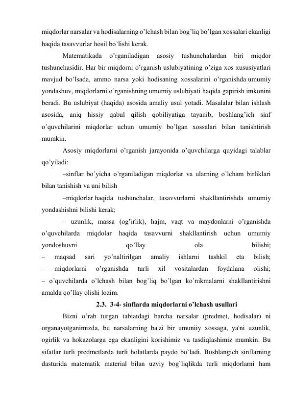 miqdorlar narsalar va hodisalarning o’lchash bilan bog’liq bo’lgan xossalari ekanligi 
haqida tasavvurlar hosil bo’lishi kerak. 
Matematikada 
o’rganiladigan 
asosiy 
tushunchalardan 
biri 
miqdor 
tushunchasidir. Har bir miqdorni o’rganish uslubiyatining o’ziga xos xususiyatlari 
mavjud bo’lsada, ammo narsa yoki hodisaning xossalarini o’rganishda umumiy 
yondashuv, miqdorlarni o’rganishning umumiy uslubiyati haqida gapirish imkonini 
beradi. Bu uslubiyat (haqida) asosida amaliy usul yotadi. Masalalar bilan ishlash 
asosida, aniq hissiy qabul qilish qobiliyatiga tayanib, boshlang’ich sinf 
o’quvchilarini miqdorlar uchun umumiy bo’lgan xossalari bilan tanishtirish 
mumkin. 
Asosiy miqdorlarni o’rganish jarayonida o’quvchilarga quyidagi talablar 
qo’yiladi: 
–sinflar bo’yicha o’rganiladigan miqdorlar va ularning o’lcham birliklari 
bilan tanishish va uni bilish 
–miqdorlar haqida tushunchalar, tasavvurlarni shakllantirishda umumiy 
yondashishni bilishi kerak; 
– uzunlik, massa (og’irlik), hajm, vaqt va maydonlarni o’rganishda 
o’quvchilarda miqdolar haqida tasavvurni shakllantirish uchun umumiy 
yondoshuvni 
qo’llay 
ola 
bilishi; 
– 
maqsad 
sari 
yo’naltirilgan 
amaliy 
ishlarni 
tashkil 
eta 
bilish; 
– 
miqdorlarni 
o’rganishda 
turli 
xil 
vositalardan 
foydalana 
olishi; 
– o’quvchilarda o’lchash bilan bog’liq bo’lgan ko’nikmalarni shakllantirishni 
amalda qo’llay olishi lozim. 
2.3. 3-4- sinflarda miqdorlarni o’lchash usullari 
Bizni o’rab turgan tabiatdagi barcha narsalar (predmet, hodisalar) ni 
organayotganimizda, bu narsalarning ba'zi bir umuniiy xossaga, ya'ni uzunlik, 
ogirlik va hokazolarga ega ekanligini korishimiz va tasdiqlashimiz mumkin. Bu 
sifatlar turli predmetlarda turli holatlarda paydo bo`ladi. Boshlangich sinflarning 
dasturida matematik material bilan uzviy bog`liqlikda turli miqdorlarni ham 
